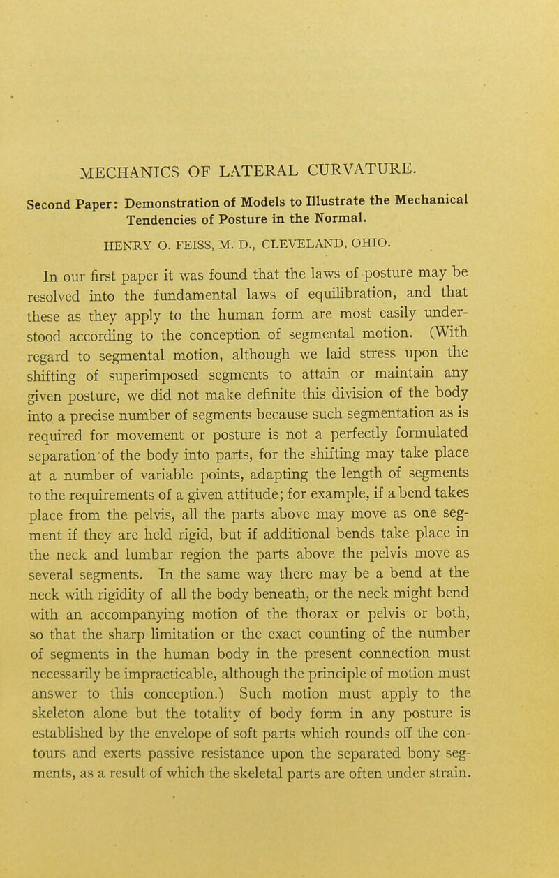 Second Paper: Demonstration of Models to Illustrate the Mechanical Tendencies of Posture in the Normal. HENRY O. FEISS, M. D., CLEVELAND, OHIO. In our first paper it was found that the laws of posture may be resolved into the fundamental laws of equilibration, and that these as they apply to the human form are most easily under- stood according to the conception of segmental motion. (With regard to segmental motion, although we laid stress upon the shifting of superimposed segments to attain or maintain any given posture, we did not make definite this division of the body into a precise number of segments because such segmentation as is required for movement or posture is not a perfectly formulated separation of the body into parts, for the shifting may take place at a number of variable points, adapting the length of segments to the requirements of a given attitude; for example, if a bend takes place from the pelvis, all the parts above may move as one seg- ment if they are held rigid, but if additional bends take place in the neck and lumbar region the parts above the pelvis move as several segments. In the same way there may be a bend at the neck with rigidity of all the body beneath, or the neck might bend with an accompanying motion of the thorax or pelvis or both, so that the sharp limitation or the exact counting of the number of segments in the human body in the present connection must necessarily be impracticable, although the principle of motion must answer to this conception.) Such motion must apply to the skeleton alone but the totality of body form in any posture is established by the envelope of soft parts which rounds off the con- tours and exerts passive resistance upon the separated bony seg- ments, as a result of which the skeletal parts are often under strain.