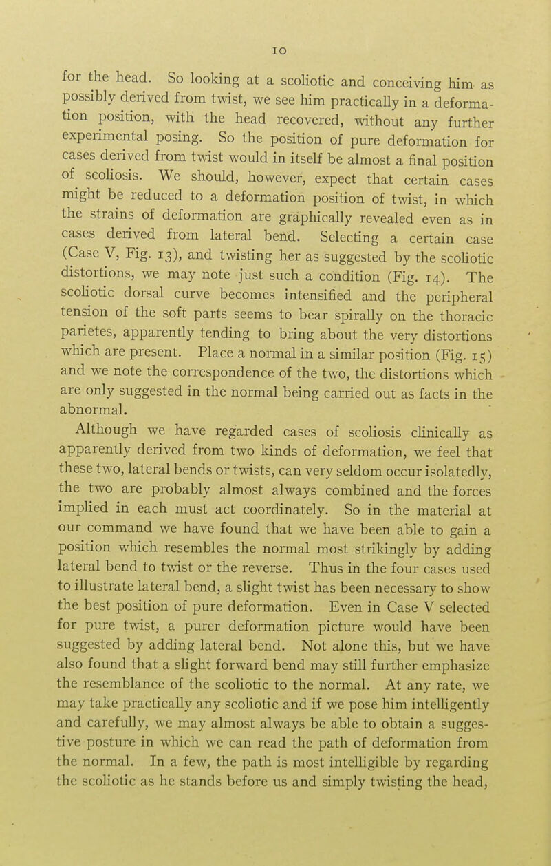 IO for the head. So looking at a scoliotic and conceiving him as possibly derived from twist, we see him practicaUy in a deforma- tion position, with the head recovered, without any further experimental posing. So the position of pure deformation for cases derived from twist would in itself be almost a final position of scoliosis. We should, however, expect that certain cases might be reduced to a deformation position of twist, in which the strains of deformation are graphically revealed even as in cases derived from lateral bend. Selecting a certain case (Case V, Fig. 13), and twisting her as suggested by the scoliotic distortions, we may note just such a condition (Fig. 14). The scoliotic dorsal curve becomes intensified and the peripheral tension of the soft parts seems to bear spirally on the thoracic parietes, apparently tending to bring about the very distortions which are present. Place a normal in a similar position (Fig. 15) and we note the correspondence of the two, the distortions which are only suggested in the normal being carried out as facts in the abnormal. Although we have regarded cases of scoliosis clinically as apparently derived from two kinds of deformation, we feel that these two, lateral bends or twists, can very seldom occur isolatedly, the two are probably almost always combined and the forces implied in each must act coordinately. So in the material at our command we have found that we have been able to gain a position which resembles the normal most strikingly by adding lateral bend to twist or the reverse. Thus in the four cases used to illustrate lateral bend, a slight twist has been necessary to show the best position of pure deformation. Even in Case V selected for pure twist, a purer deformation picture would have been suggested by adding lateral bend. Not alone this, but we have also found that a slight forward bend may still further emphasize the resemblance of the scoliotic to the normal. At any rate, we may take practically any scoliotic and if we pose him intelligently and carefully, we may almost always be able to obtain a sugges- tive posture in which we can read the path of deformation from the normal. In a few, the path is most intelligible by regarding the scoliotic as he stands before us and simply twisting the head,