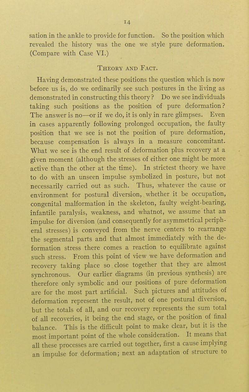sation in the ankle to provide for function. So the position which revealed the history was the one we style pure deformation. (Compare with Case VI.) Theory and Fact. Having demonstrated these positions the question which is now before us is, do we ordinarily see such postures in the living as demonstrated in constructing this theory ? Do we see individuals taking such positions as the position of pure deformation? The answer is no—or if we do, it is only in rare glimpses. Even in cases apparently following prolonged occupation, the faulty position that we see is not the position of pure deformation, because compensation is always in a measure concomitant. What we see is the end result of deformation plus recovery at a given moment (although the stresses of either one might be more active than the other at the time). In strictest theory we have to do with an unseen impulse symbolized in posture, but not necessarily carried out as such. Thus, whatever the cause or environment for postural diversion, whether it be occupation, congenital malformation in the skeleton, faulty weight-bearing, infantile paralysis, weakness, and whatnot, we assume that an impulse for diversion (and consequently for asymmetrical periph- eral stresses) is conveyed from the nerve centers to rearrange the segmental parts and that almost immediately with the de- formation stress there comes a reaction to equilibrate against such stress. From this point of view we have deformation and recovery taking place so close together that they are almost synchronous. Our earlier diagrams (in previous synthesis) are therefore only symbolic and our positions of pure deformation are for the most part artificial. Such pictures and attitudes of deformation represent the result, not of one postural diversion, but the totals of all, and our recovery represents the sum total of all recoveries, it being the end stage, or the position of final balance. This is the difficult point to make clear, but it is the most important point of the whole consideration. It means that all these processes are carried out together, first a cause implying an impulse for deformation; next an adaptation of structure to