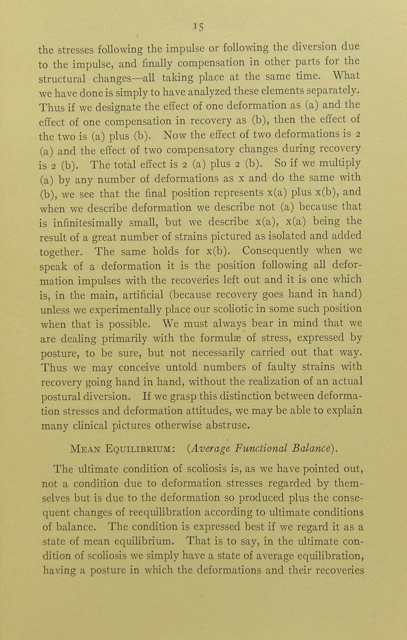 the stresses following the impulse or following the diversion due to the impulse, and finally compensation in other parts for the structural changes—all taking place at the same time. What we have done is simply to have analyzed these elements separately. Thus if we designate the effect of one deformation as (a) and the effect of one compensation in recovery as (b), then the effect of the two is (a) plus (b). Now the effect of two deformations is 2 (a) and the effect of two compensatory changes during recovery is 2 (b). The total effect is 2 (a) plus 2 (b). So if we multiply (a) by any number of deformations as x and do the same with (b) , we see that the final position represents x(a) plus x(b), and when we describe deformation we describe not (a) because that is infinitesimally small, but we describe x(a), x(a) being the result of a great number of strains pictured as isolated and added together. The same holds for x(b). Consequently when we speak of a deformation it is the position following all defor- mation impulses with the recoveries left out and it is one which is, in the main, artificial (because recovery goes hand in hand) unless we experimentally place our scoliotic in some such position when that is possible. We must always bear in mind that we are dealing primarily with the formulae of stress, expressed by posture, to be sure, but not necessarily carried out that way. Thus we may conceive untold numbers of faulty strains with recovery going hand in hand, without the realization of an actual postural diversion. If we grasp this distinction between deforma- tion stresses and deformation attitudes, we may be able to explain many clinical pictures otherwise abstruse. Mean Equilibrium: (Average Functional Balance). The ultimate condition of scoliosis is, as we have pointed out, not a condition due to deformation stresses regarded by them- selves but is due to the deformation so produced plus the conse- quent changes of reequilibration according to ultimate conditions of balance. The condition is expressed best if we regard it as a state of mean equilibrium. That is to say, in the ultimate con- dition of scoliosis we simply have a state of average equilibration, having a posture in which the deformations and their recoveries