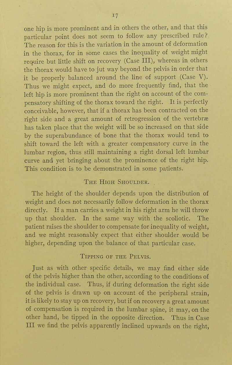 one hip is more prominent and in others the other, and that this particular point does not seem to follow any prescribed rule? The reason for this is the variation in the amount of deformation in the thorax, for in some cases the inequality of weight might require but little shift on recovery (Case III), whereas in others the thorax would have to jut way beyond the pelvis in order that it be properly balanced around the line of support (Case V). Thus we might expect, and do more frequently find, that the left hip is more prominent than the right on account of the com- pensatory shifting of the thorax toward the right. It is perfectly conceivable, however, that if a thorax has been contracted on the right side and a great amount of retrogression of the vertebras has taken place that the weight will be so increased on that side by the superabundance of bone that the thorax would tend to shift toward the left with a greater compensatory curve in the lumbar region, thus still maintaining a right dorsal left lumbar curve and yet bringing about the prominence of the right hip. This condition is to be demonstrated in some patients. The High Shoulder. The height of the shoulder depends upon the distribution of weight and does not necessarily follow deformation in the thorax directly. If a man carries a weight in his right arm he will throw up that shoulder. In the same way with the scoliotic. The patient raises the shoulder to compensate for inequality of weight, and we might reasonably expect that either shoulder would be higher, depending upon the balance of that particular case. Tipping op the Pelvis. Just as with other specific details, we may find either side of the pelvis higher than the other, according to the conditions of the individual case. Thus, if during deformation the right side of the pelvis is drawn up on account of the peripheral strain, it is likely to stay up on recovery, but if on recovery a great amount of compensation is required in the lumbar spine, it may, on the other hand, be tipped in the opposite direction. Thus in Case III we find the pelvis apparently inclined upwards on the right,
