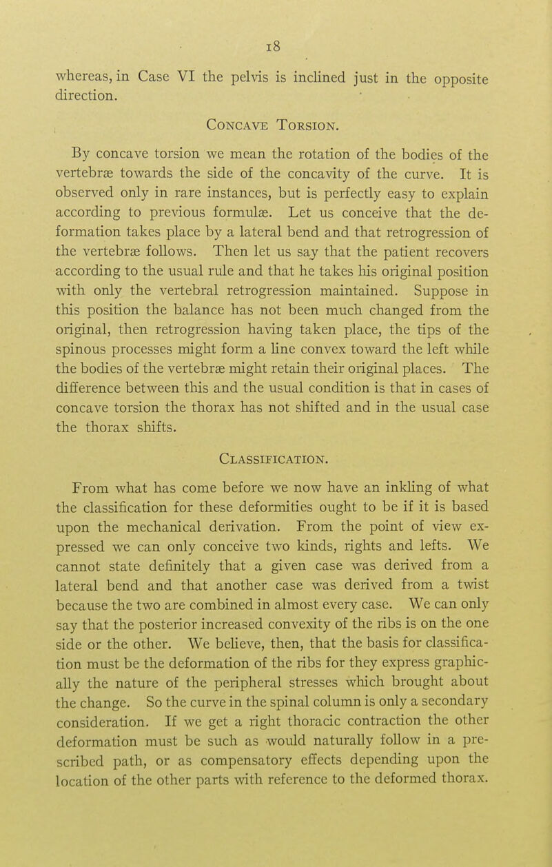 whereas, in Case VI the pelvis is inclined just in the opposite direction. Concave Torsion. By concave torsion we mean the rotation of the bodies of the vertebras towards the side of the concavity of the curve. It is observed only in rare instances, but is perfectly easy to explain according to previous formulas. Let us conceive that the de- formation takes place by a lateral bend and that retrogression of the vertebrae follows. Then let us say that the patient recovers according to the usual rule and that he takes his original position with only the vertebral retrogression maintained. Suppose in this position the balance has not been much changed from the original, then retrogression having taken place, the tips of the spinous processes might form a line convex toward the left while the bodies of the vertebras might retain their original places. The difference between this and the usual condition is that in cases of concave torsion the thorax has not shifted and in the usual case the thorax shifts. Classification. From what has come before we now have an inkling of what the classification for these deformities ought to be if it is based upon the mechanical derivation. From the point of view ex- pressed we can only conceive two lands, rights and lefts. We cannot state definitely that a given case was derived from a lateral bend and that another case was derived from a twist because the two are combined in almost every case. We can only say that the posterior increased convexity of the ribs is on the one side or the other. We believe, then, that the basis for classifica- tion must be the deformation of the ribs for they express graphic- ally the nature of the peripheral stresses which brought about the change. So the curve in the spinal column is only a secondary consideration. If we get a right thoracic contraction the other deformation must be such as would naturally follow in a pre- scribed path, or as compensatory effects depending upon the location of the other parts with reference to the deformed thorax.