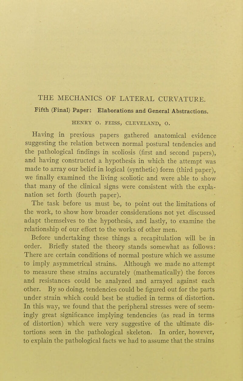 THE MECHANICS OF LATERAL CURVATURE. Fifth (Final) Paper: Elaborations and General Abstractions. HENRY O. FEISS, CLEVELAND, O. Having in previous papers gathered anatomical evidence suggesting the relation between normal postural tendencies and the pathological findings in scoliosis (first and second papers), and having constructed a hypothesis in which the attempt was made to array our belief in logical (synthetic) form (third paper), we finally examined the living scoliotic and were able to show that many of the clinical signs were consistent with the expla- nation set forth (fourth paper). The task before us must be, to point out the limitations of the work, to show how broader considerations not yet discussed adapt themselves to the hypothesis, and lastly, to examine the relationship of our effort to the works of other men. Before undertaking these things a recapitulation will be in order. Briefly stated the theory stands somewhat as follows: There are certain conditions of normal posture which we assume to imply asymmetrical strains. Although we made no attempt to measure these strains accurately (mathematically) the forces and resistances could be analyzed and arrayed against each other. By so doing, tendencies could be figured out for the parts under strain which could best be studied in terms of distortion. In this way, we found that the peripheral stresses were of seem- ingly great significance implying tendencies (as read in terms of distortion) which were very suggestive of the ultimate dis- tortions seen in the pathological skeleton. In order, however, to explain the pathological facts we had to assume that the strains