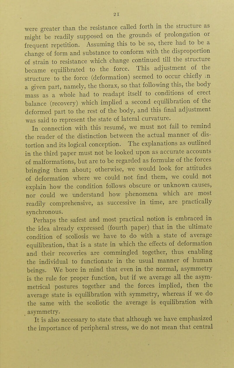 were greater than the resistance called forth in the structure as might be readily supposed on the grounds of prolongation or frequent repetition. Assuming this to be so, there had to be a change of form and substance to conform with the disproportion of strain to resistance which change continued till the structure became equilibrated to the force. This adjustment of the structure to the force (deformation) seemed to occur chiefly ,n a given part, namely, the thorax, so that following this, the body mass as a whole had to readapt itself to conditions of erect balance (recovery) which implied a second equilibration of the deformed part to the rest of the body, and this final adjustment was said to represent the state of lateral curvature. In connection with this resume, we must not fail to remind the reader of the distinction between the actual manner of dis- tortion and its logical conception. The explanations as outlined in the third paper must not be looked upon as accurate accounts of malformations, but are to be regarded as formulae of the forces bringing them about; otherwise, we would look for attitudes of deformation where we could not. find them, we could not explain how the condition follows obscure or unknown causes, nor could we understand how phenomena which are most readily comprehensive, as successive in time, are practically synchronous. Perhaps the safest and most practical notion is embraced in the idea already expressed (fourth paper) that in the ultimate condition of scoliosis we have to do with a state of average equilibration, that is a state in which the effects of deformation and their recoveries are commingled together, thus enabling the individual to functionate in the usual manner of human beings. We bore in mind that even in the normal, asymmetry is the rule for proper function, but if we average all the asym- metrical postures together and the forces implied, then the average state is equilibration with symmetry, whereas if we do the same with the scoliotic the average is equilibration with asymmetry. It is also necessary to state that although we have emphasized the importance of peripheral stress, we do not mean that central