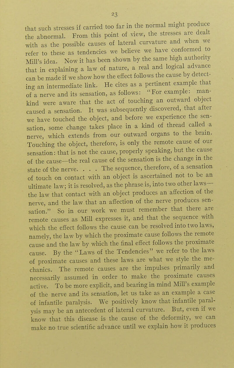 that such stresses if carried too far in the normal might produce the abnormal. From this point of view, the stresses are dealt with as the possible causes of lateral curvature and when we refer to these as tendencies we believe we have conformed to Mill's idea. Now it has been shown by the same high authority that in explaining a law of nature, a real and logical advance can be made if we show how the effect follows the cause by detect- ing an intermediate link. He cites as a pertinent example that of a nerve and its sensation, as follows: For example: man- kind were aware that the act of touching an outward object caused a sensation. It was subsequently discovered, that after we have touched the object, and before we experience the sen- sation, some change takes place in a kind of thread called a nerve, which extends from our outward organs to the bram. Touching the object, therefore, is only the remote cause of our sensation: that is not the cause, properly speaking, but the cause of the cause—the real cause of the sensation is the change m the state of the nerve. . . . The sequence, therefore, of a sensation of touch on contact with an object is ascertained not to be an ultimate law; it is resolved, as the phrase is, into two other laws— the law that contact with an object produces an affection of the nerve, and the law that an affection of the nerve produces sen- sation. So in our work we must remember that there are remote causes as Mill expresses it, and that the sequence with which the effect follows the cause can be resolved into two laws, namely, the law by which the proximate cause foUows the remote cause and the law by which the final effect follows the proximate cause. By the Laws of the Tendencies we refer to the laws of proximate causes and these laws are what we style the me- chanics. The remote causes are the impulses primarily and necessarily assumed in order to make the proximate causes active. To be more explicit, and bearing in mind Mill's example of the nerve and its sensation, let us take as an example a case of infantile paralysis. We positively know that infantile paral- ysis may be an antecedent of lateral curvature. But, even if we know that this disease is the cause of the deformity, we can make no true scientific advance until we explain how it produces