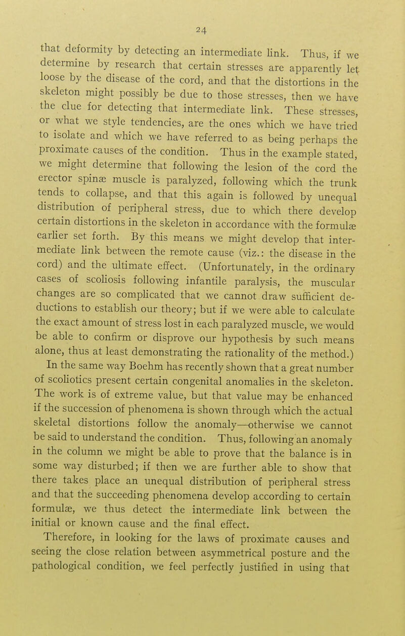 that deformity by detecting an intermediate link. Thus, if we determine by research that certain stresses are apparently let; loose by the disease of the cord, and that the distortions in the skeleton might possibly be due to those stresses, then we have the clue for detecting that intermediate link. These stresses, or what we style tendencies, are the ones which we have tried to isolate and which we have referred to as being perhaps the proximate causes of the condition. Thus in the example stated, we might determine that following the lesion of the cord the erector spinas muscle is paralyzed, following which the trunk tends to collapse, and that this again is followed by unequal distribution of peripheral stress, due to which there develop certain distortions in the skeleton in accordance with the formula; earlier set forth. By this means we might develop that inter- mediate link between the remote cause (viz.: the disease in the cord) and the ultimate effect. (Unfortunately, in the ordinary cases of scoliosis following infantile paralysis, the muscular changes are so complicated that we cannot draw sufficient de- ductions to establish our theory; but if we were able to calculate the exact amount of stress lost in each paralyzed muscle, we would be able to confirm or disprove our hypothesis by such means alone, thus at least demonstrating the rationality of the method.) In the same way Boehm has recently shown that a great number of scoliotics present certain congenital anomalies in the skeleton. The work is of extreme value, but that value may be enhanced if the succession of phenomena is shown through which the actual skeletal distortions follow the anomaly—otherwise we cannot be said to understand the condition. Thus, following an anomaly in the column we might be able to prove that the balance is in some way disturbed; if then we are further able to show that there takes place an unequal distribution of peripheral stress and that the succeeding phenomena develop according to certain formula;, we thus detect the intermediate link between the initial or known cause and the final effect. Therefore, in looking for the laws of proximate causes and seeing the close relation between asymmetrical posture and the pathological condition, we feel perfectly justified in using that