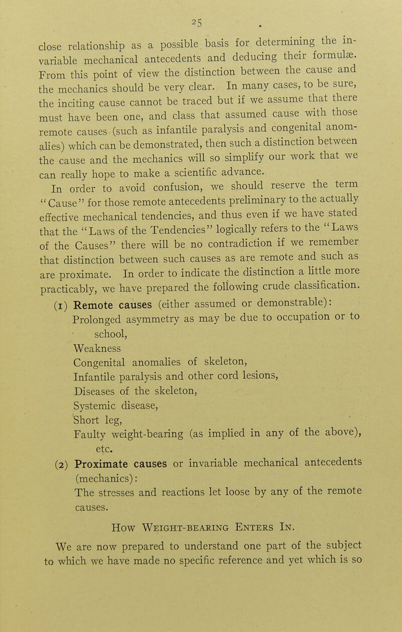 close relationship as a possible basis for determining the in- variable mechanical antecedents and deducing their formulae From this point of view the distinction between the cause and the mechanics should be very clear. In many cases, to be sure, the inciting cause cannot be traced but if we assume that there must have been one, and class that assumed cause with those remote causes-(such as infantile paralysis and congenital anom- alies) which can be demonstrated, then such a distinction between the cause and the mechanics will so simplify our work that we can really hope to make a scientific advance. In order to avoid confusion, we should reserve the term  Cause for those remote antecedents preliminary to the actually effective mechanical tendencies, and thus even if we have stated that the Laws of the Tendencies logically refers to the Laws of the Causes there will be no contradiction if we remember that distinction between such causes as are remote and such as are proximate. In order to indicate the distinction a little more practicably, we have prepared the following crude classification. (1) Remote causes (either assumed or demonstrable): Prolonged asymmetry as may be due to occupation or to school, Weakness Congenital anomalies of skeleton, Infantile paralysis and other cord lesions, Diseases of the skeleton, Systemic disease, Short leg, Faulty weight-bearing (as implied in any of the above), etc. (2) Proximate causes or invariable mechanical antecedents (mechanics): The stresses and reactions let loose by any of the remote causes. How Weight-bearing Enters In. We are now prepared to understand one part of the subject to which we have made no specific reference and yet which is so