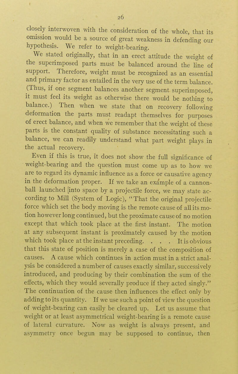I 26 closely interwoven with the consideration of the whole, that its omission would be a source of great weakness in defending our hypothesis. We refer to weight-bearing. We stated originally, that in an erect attitude the weight of the superimposed parts must be balanced around the line of support. Therefore, weight must be recognized as an essential and primary factor as entailed in the very use of the term balance. (Thus, if one segment balances another segment superimposed, it must feel its weight as otherwise there would be nothing to balance.) Then when we state that on recovery following deformation the parts must readapt themselves for purposes of erect balance, and when we remember that the weight of these parts is the constant quality of substance necessitating such a balance, we can readily understand what part weight plays in the actual recovery. Even if this is true, it does not show the full significance of weight-bearing and the question must come up as to how we are to regard its dynamic influence as a force or causative agency in the deformation proper. If we take an exa'mple of a cannon- ball launched [into space by a projectile force, we may state ac- cording to Mill (System of Logic), That the original projectile force which set the body moving is the remote cause of all its mo- tion however long continued, but the proximate cause of no motion except that which took place at the first instant. The motion at any subsequent instant is proximately caused by the motion which took place at the instant preceding. . . . It is obvious that this state of position is merely a case of the composition of causes. A cause which continues in action must in a strict anal- ysis be considered a number of causes exactly similar, successively introduced, and producing by their combination the sum of the effects, which they would severally produce if they acted singly. The continuation of the cause then influences the effect only by adding to its quantity. If we use such a point of view the question of weight-bearing can easily be cleared up. Let us assume that weight or at least asymmetrical weight-bearing is a remote cause of lateral curvature. Now as weight is always present, and asymmetry once begun may be supposed to continue, then