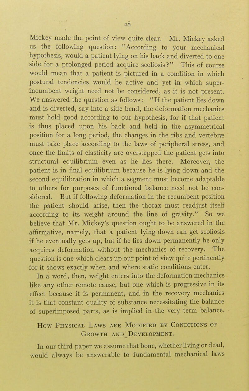 Mickey made the point of view quite clear. Mr. Mickey asked us the following question: According to your mechanical hypothesis, would a patient lying on his back and diverted to one side for a prolonged period acquire scoliosis? This of course would mean that a patient is pictured in a condition in which postural tendencies would be active and yet in which super- incumbent weight need not be considered, as it is not present. We answered the question as follows: If the patient lies down and is diverted, say into a side bend, the deformation mechanics must hold good according to our hypothesis, for if that patient is thus placed upon his back and held in the asymmetrical position for a long period, the changes in the ribs and vertebras must take place according to the laws of peripheral stress, and once the limits of elasticity are overstepped the patient gets into structural equilibrium even as he lies there. Moreover, the patient is in final equilibrium because he is lying down and the second equilibration in which a segment must become adaptable to others for purposes of functional balance need, not be con- sidered. But if following deformation in the recumbent position the patient should arise, then the thorax must readjust itself according to its weight around the line of gravity. So we believe that Mr. Mickey's question ought to be answered in the affirmative, namely, that a patient lying down can get scoliosis if he eventually gets up, but if he lies down permanently he only acquires deformation without the mechanics of recovery. The question is one which clears up our point of view quite pertinently for it shows exactly when and where static conditions enter. In a word, then, weight enters into the deformation mechanics like any other remote cause, but one which is progressive in its effect because it is permanent, and in the recovery mechanics it is that constant quality of substance necessitating the balance of superimposed parts, as is implied in the very term balance. How Physical Laws are Modified by Conditions or Growth and Development. In our third paper we assume that bone, whether living or dead, would always be answerable to fundamental mechanical laws