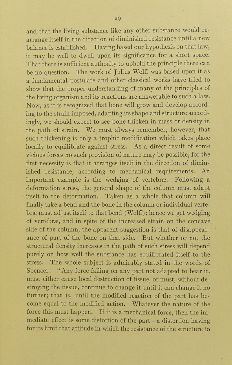 and that the living substance like any other substance would re- arrange itself in the direction of diminished resistance until a new- balance is established. Having based our hypothesis on that law, it may be well to dwell upon its significance for a short space. That there is sufficient authority to uphold the principle there can be no question. The work of Julius Wolff was based upon it as a fundamental postulate and other classical works have tried to show that the proper understanding of many of the principles of the living organism and its reactions are answerable to such a law. Now, as it is recognized that bone will grow and develop accord- ing to the strain imposed, adapting its shape and structure accord- ingly, we should expect to see bone thicken in mass or density in the path of strain. We must always remember, however, that such thickening is only a trophic modification which takes place locally to equilibrate against stress. As a direct result of some vicious forces no such provision of nature may be possible, for the first necessity is that it arranges itself in the direction of dimin- ished resistance, according to mechanical requirements. An important example is the wedging of vertebras. Following a deformation stress, the general shape of the column must adapt itself to the deformation. Taken as a whole that column will finally take a bend and the bone in the column or individual verte- bra? must adjust itself to that bend (Wolff): hence we get wedging of vertebrae, and in spite of the increased strain on the concave side of the column, the apparent suggestion is that of disappear- ance of part of the bone on that side. But whether or not the structural density increases in the path of such stress will depend purely on how well the substance has equilibrated itself to the stress. The whole subject is admirably stated in the words of Spencer: Any force falling on any part not adapted to bear it, must either cause local destruction of tissue, or must, without de- stroying the tissue, continue to change it until it can change it no further; that is, until the modified reaction of the part has be- come equal to the modified action. Whatever the nature of the force this must happen. If it is a mechanical force, then the im- mediate effect is some distortion of the part—a distortion having for its limit that attitude in which the resistance of the structure to