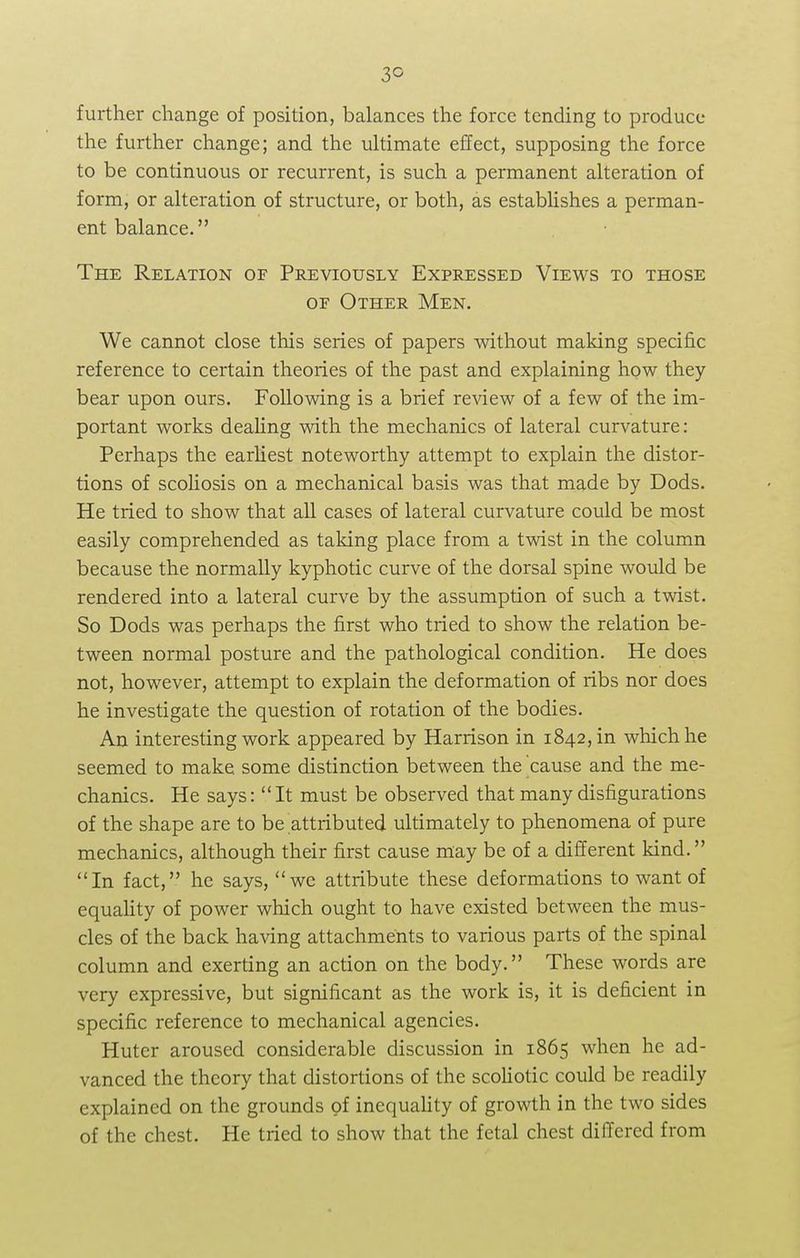 3° further change of position, balances the force tending to produce the further change; and the ultimate effect, supposing the force to be continuous or recurrent, is such a permanent alteration of form, or alteration of structure, or both, as establishes a perman- ent balance. The Relation of Previously Expressed Views to those of Other Men. We cannot close this series of papers without making specific reference to certain theories of the past and explaining how they bear upon ours. Following is a brief review of a few of the im- portant works dealing with the mechanics of lateral curvature: Perhaps the earliest noteworthy attempt to explain the distor- tions of scoliosis on a mechanical basis was that made by Dods. He tried to show that all cases of lateral curvature could be most easily comprehended as taking place from a twist in the column because the normally kyphotic curve of the dorsal spine would be rendered into a lateral curve by the assumption of such a twist. So Dods was perhaps the first who tried to show the relation be- tween normal posture and the pathological condition. He does not, however, attempt to explain the deformation of ribs nor does he investigate the question of rotation of the bodies. An interesting work appeared by Harrison in 1842, in which he seemed to make some distinction between the cause and the me- chanics. He says: It must be observed that many disfigurations of the shape are to be attributed ultimately to phenomena of pure mechanics, although their first cause may be of a different kind. In fact, he says, wc attribute these deformations to want of equality of power which ought to have existed between the mus- cles of the back having attachments to various parts of the spinal column and exerting an action on the body. These words are very expressive, but significant as the work is, it is deficient in specific reference to mechanical agencies. Huter aroused considerable discussion in 1865 when he ad- vanced the theory that distortions of the scoliotic could be readily explained on the grounds of inequality of growth in the two sides of the chest. He tried to show that the fetal chest differed from