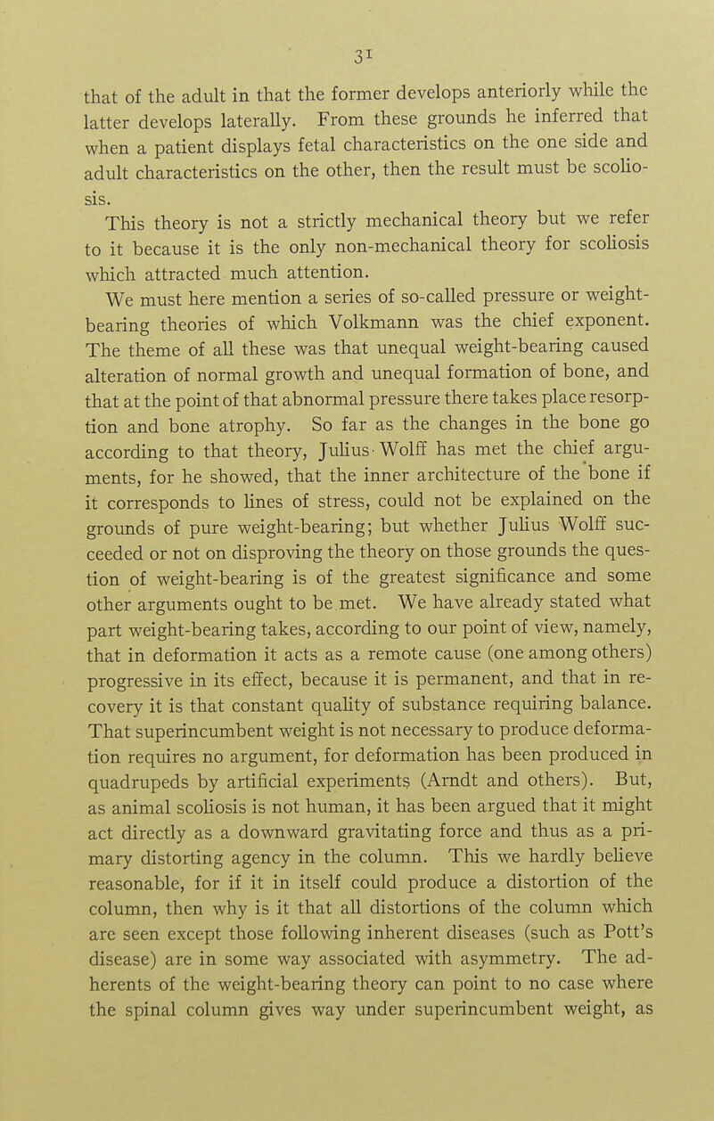 that of the adult in that the former develops anteriorly while the latter develops laterally. From these grounds he inferred that when a patient displays fetal characteristics on the one side and adult characteristics on the other, then the result must be scolio- sis. This theory is not a strictly mechanical theory but we refer to it because it is the only non-mechanical theory for scoliosis which attracted much attention. We must here mention a series of so-called pressure or weight- bearing theories of which Volkmann was the chief exponent. The theme of all these was that unequal weight-bearing caused alteration of normal growth and unequal formation of bone, and that at the point of that abnormal pressure there takes place resorp- tion and bone atrophy. So far as the changes in the bone go according to that theory, Julius-Wolff has met the chief argu- ments, for he showed, that the inner architecture of the bone if it corresponds to lines of stress, could not be explained on the grounds of pure weight-bearing; but whether Julius Wolff suc- ceeded or not on disproving the theory on those grounds the ques- tion of weight-bearing is of the greatest significance and some other arguments ought to be met. We have already stated what part weight-bearing takes, according to our point of view, namely, that in deformation it acts as a remote cause (one among others) progressive in its effect, because it is permanent, and that in re- covery it is that constant quality of substance requiring balance. That superincumbent weight is not necessary to produce deforma- tion requires no argument, for deformation has been produced in quadrupeds by artificial experiments (Arndt and others). But, as animal scoliosis is not human, it has been argued that it might act directly as a downward gravitating force and thus as a pri- mary distorting agency in the column. This we hardly believe reasonable, for if it in itself could produce a distortion of the column, then why is it that all distortions of the column which are seen except those following inherent diseases (such as Pott's disease) are in some way associated with asymmetry. The ad- herents of the weight-bearing theory can point to no case where the spinal column gives way under superincumbent weight, as