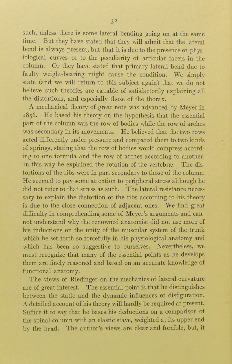 such, unless there is some lateral bending going on at the same time. But they have stated that they will admit that the lateral bend is always present, but that it is due to the presence of phys- iological curves or to the peculiarity of articular facets in the column. Or they have stated that primary lateral bend due to faulty weight-bearing might cause the condition. We simply state (and we will return to this subject again) that we do not believe such theories are capable of satisfactorily explaining all the distortions, and especially those of the thorax. A mechanical theory of great note was advanced by Meyer in 1856. He based his theory on the hypothesis that the essential part of the column was the row of bodies while the row of arches was secondary in its movements. He believed that the two rows acted differently under pressure and compared them to two kinds of springs, stating that the row of bodies would compress accord- ing to one formula and the row of arches according to another. In this way he explained the rotation of the vertebras. The dis- tortions of the ribs were in part secondary to those of the column. He seemed to pay some attention to peripheral stress although he did not refer to that stress as such. The lateral resistance neces- sary to explain the distortion of the ribs according to his theory is due to the close connection of adjacent ones. We find great difficulty in comprehending some of Meyer's arguments and can- not understand why the renowned anatomist did not use more of his inductions on the unity of the muscular system of the trunk which he set forth so forcefully in his physiological anatomy and which has been so suggestive to ourselves. Nevertheless, we must recognize that many of the essential points as he develops them are finely reasoned and based on an accurate knowledge of functional anatomy. The views of Riedinger on the mechanics of lateral curvature are of great interest. The essential point is that he distinguishes between the static and the dynamic influences of disfiguration. A detailed account of his theory will hardly be required at present. Suffice it to say that he bases his deductions on a comparison of the spinal column with an elastic stave, weighted at its upper end by the head. The author's views are clear and forcible, but, it