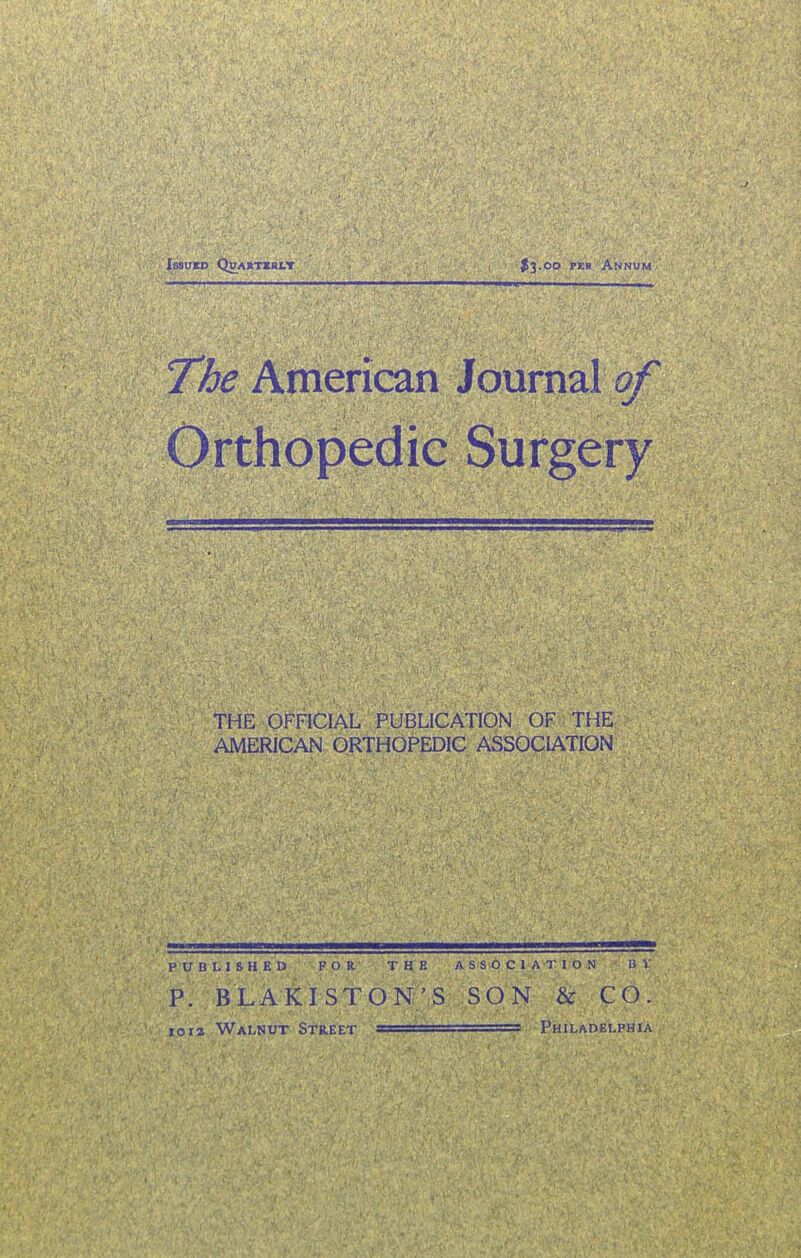 Issued Qdahtiblt $3.00 pkh Annum The American Journal of Orthopedic Surgery THE OFFICIAL PUBLICATION OF THE AMERICAN ORTHOPEDIC ASSOCIATION PUBLISHED FOR THE P. B LA KISTON 'S io i z Walnut Street ^ ASSOCIATION B V SON & CO. i , ■ 1 Philadelphia