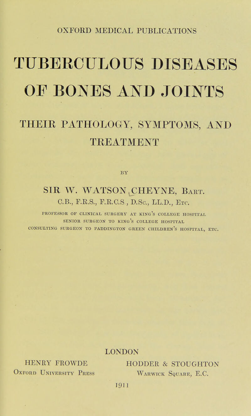 TUBERCULOUS DISEASES OE BONES AND JOINTS THEIR PATHOLOGY, SYMPTOMS, AND TREATMENT BY SIR W. WATSON lCHEYNE, Bart. C.B., F.E.S., F.E.aS , D.Sc, LL.D., Etc. I'JIOFESSOR OF CLINICAL SURGERY AT KINg's COLLEGE HOSl'ITAL SENIOR SURGEON TO KING's COLLEGE HOSPITAL CONSULTING SURGEON TO PADDINGTON GREEN CHILDREN'S HOSPITAL, ETC. LONDON HENRY FROWDE HODDER & STOUGHTON OxFoitD University Press Warwick Square, E.G. 1911