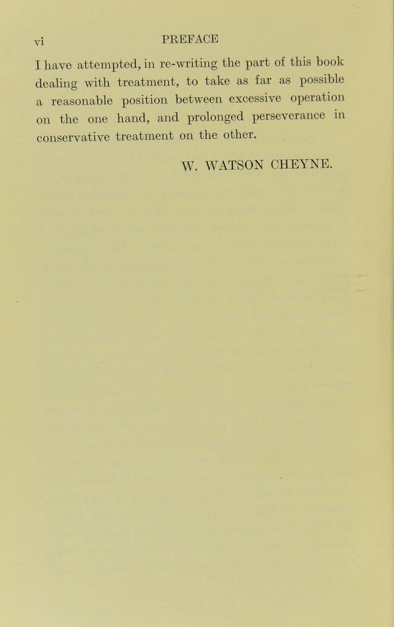 I have attempted, in re-writing the part of this book dealing with treatment, to take as far as possible a reasonable position between excessive operation on the one hand, and prolonged perseverance in conservative treatment on the other. W. WATSON CHEYNE.