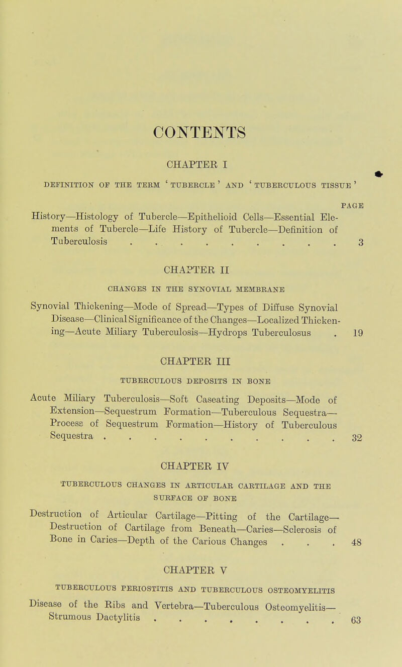 CONTENTS CHAPTER I DEFINITION OF THE TEEM ' TUBERCLE ' AND ' TTTBEECULOUS TISSUE ' PAGE History—Histology of Tubercle—Epithelioid Cells—Essential Ele- ments of Tubercle—Life History of Tubercle—Definition of Tuberculosis 3 CHAPTER II CHANGES IN THE SYNOVIAL MEMBRANE Synovial Thickening—Mode of Spread—Types of Diffuse Synovial Disease—Clinical Signiiicance of the Changes—Localized Thicken- ing—Acute Miliary Tuberculosis—Hydrops Tuberculosus . 19 CHAPTER III TUBERCULOUS DEPOSITS IN BONE Acute Miliary Tuberculosis—Soft Caseating Deposits—Mode of Extension—Sequestrum Formation—Tuberculous Sequestra— Process of Sequestrum Formation-History of Tuberculous Sequestra 32 CHAPTER IV TUBERCULOUS CHANGES IN ARTICULAR CARTILAGE AND THE SURFACE OF BONE Destruction of Articular Cartilage—Pitting of the Cartilage- Destruction of Cartilage from Beneath—Caries—Sclerosis of Bone in Caries—Depth of the Carious Changes ... 48 CHAPTER V TUBERCULOUS PERIOSTITIS AND TUBERCULOUS OSTEOMYELITIS Disease of the Ribs and Vertebra—Tuberculous Osteomyelitis— Strumous Dactylitis 63