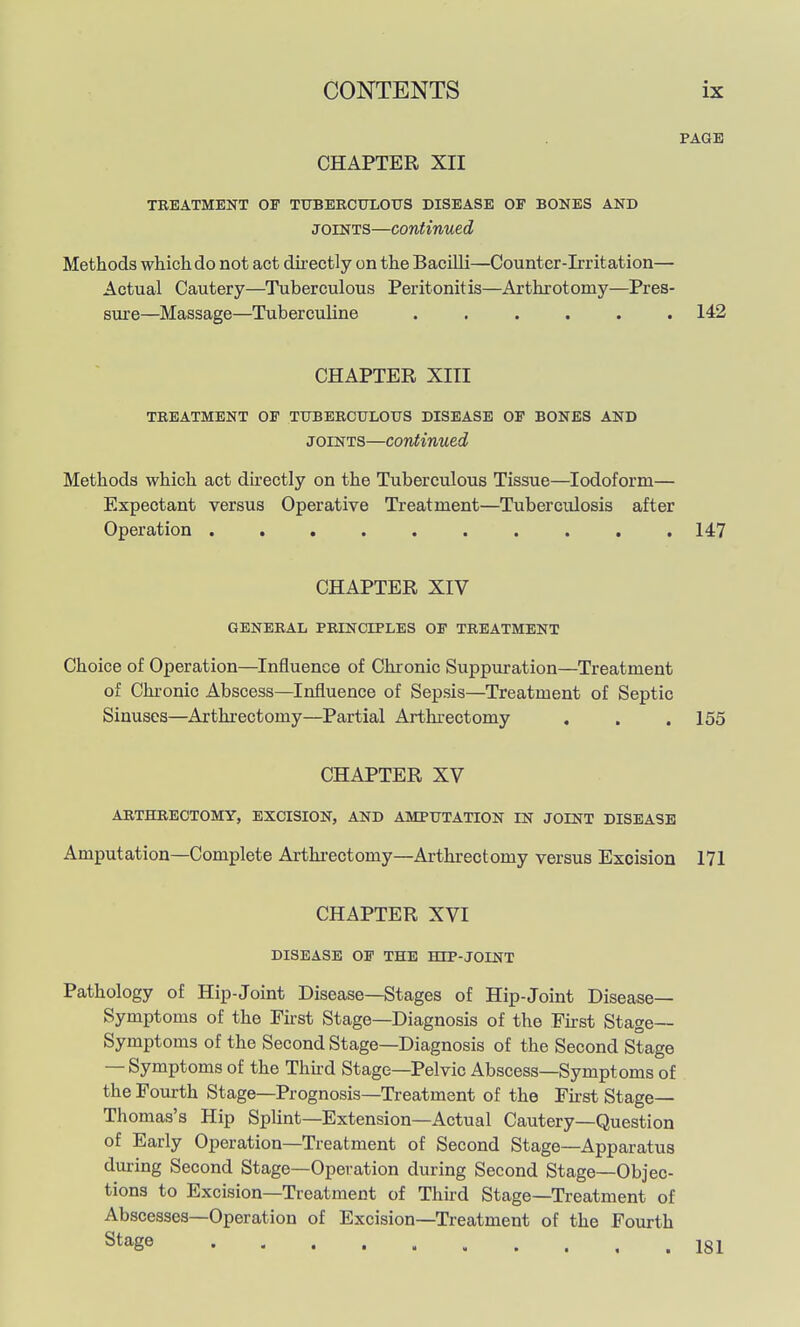 PAGE CHAPTER XII TREATMENT OF TUBERCUXOUS DISEASE OF BONES AND JOINTS—continued Methods which do not act dii'ectly on the Bacilli—Counter-Irritation— Actual Cautery—Tuberculous Peritonitis—Arthrotomy—Pres- sure—Massage—Tuberculine ...... 142 CHAPTER XITI TREATMENT OF TTJBERCULOXTS DISEASE OF BONES AND JOINTS—continued Methods which act du'ectly on the Tuberculous Tissue—Iodoform— Expectant versus Operative Treatment—Tuberculosis after Operation .......... 147 CHAPTER XIV GENERAL PRINCIPLES OF TREATMENT Choice of Operation—Influence of Chronic Suppuration—Treatment of Chi'onic Abscess—Influence of Sepsis—Treatment of Septic Sinuses—Arthrectomy—Partial Artlu-ectomy . . . 155 CHAPTER XV ARTHRECTOMY, EXCISION, AND AMPUTATION IN JOINT DISEASE Amputation—Complete Arthrectomy—Arthrectomy versus Excision 171 CHAPTER XVI DISEASE OF THE HEP-JOINT Pathology of Hip-Joint Disease—Stages of Hip-Joint Disease- Symptoms of the First Stage—Diagnosis of the Fkst Stage- Symptoms of the Second Stage—Diagnosis of the Second Stage — Symptoms of the Thkd Stage—Pelvic Abscess—Symptoms of the Fourth Stage—Prognosis—Treatment of the First Stage- Thomas's Hip Splint—Extension—Actual Cautery—Question of Early Operation—Treatment of Second Stage—Apparatus during Second Stage—Operation during Second Stage—Objec- tions to Excision—Treatment of Third Stage—Treatment of Abscesses—Operation of Excision—Treatment of the Fourth Stage Igj