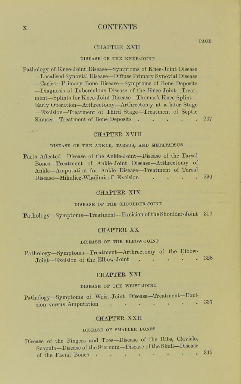 PAGE CHAPTER XVII DISEASE OF THE KNEE-JOINT Pathology of Knee-Joint Disease—Symptoms of Knee-Joint Disease —Localised Synovial Disease—Diffuse Primary Synovial Disease —Caries—Primary Bone Disease—Symptoms of Bone Deposits —Diagnosis of Tuberculous Disease of the Knee-Joint—Treat- ment—Splints for Knee-Joint Disease—Thomas's Knee Splint— Early Operation—Arthrectomy—Ai'threctomy at a later Stage —Excision—Treatment of Third Stage—Treatment of Septic Sinuses—Treatment of Bone Deposits ..... 247 CHAPTER XVIII DISEASE OF THE ANBXE, TAKSUS, AND METATAEStTS Parts Affected—Disease of the Ankle-Joint—Disease of the Tarsal Bones—Treatment of Ankle-Joint Disease—Arthi-ectomy of Ankle—Amputation for Ankle Disease—Treatment of Tarsal Disease—Mikulicz-Wladimkoff Excision .... 290 CHAPTER XIX DISEASE OF THE SHOTTLDER-JOINT Pathology—Symptoms—Treatment—Excision of the Shoulder-Joint 317 CHAPTER XX DISEASE OF THE ELBOW-JOINT Pathology—Symptoms—Treatment—Arthrectomy of the Elbow- Joint—Excision of the Elbow-Joint CHAPTER XXI DISEASE or THE WKIST-JOINT Pathology—Symptoms of Wrist-Joint Disease—Treatment—Exci- sion versus Amputation CHAPTER XXII DISEASE OF SMALLER BONES Disease of the Fingers and Toes—Disease of the Ribs, Clavicle, Scapula—Disease of the Sternum-Disease of the SkuU—Disease of the Facial Bones