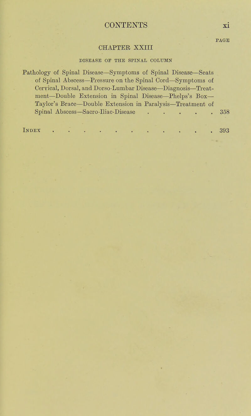 PAGE CHAPTER XXIII DISEASE OF THE SPINAL COLUMN Pathology of Spinal Disease—Symptoms of Spinal Disease—Seats of Spinal Abscess—Pressure on the Spinal Cord—Symptoms of Cervical, Dorsal, and Dorso-Lumbar Disease—Diagnosis—Treat- ment—Double Extension in Spinal Disease—Phelps's Box— Taylor's Brace—Double Extension in Paralysis—Treatment of Spinal Abscess—Sacro-Iliac-Disease ..... 358 Index 393