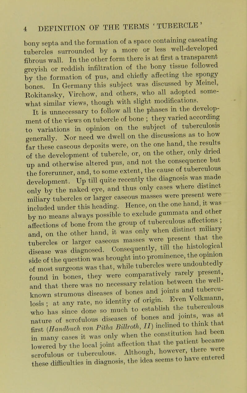 bony septa and the formation of a space containing caseating tubercles surrounded by a more or less well-developed fibrous wall. In the other form there is at first a transparent greyish or reddish infiltration of the bony tissue followed by the formation of pus, and chiefly affecting the spongy bones. In Germany this subject was discussed by Memel, Rokitansky, Virchow, and others, who all adopted some- what similar views, though with slight modifications. It is imnecessary to follow all the phases in the develop- ment of the views on tubercle of bone ; they varied accordmg to variations in opmion on the subject of tuberculosis generally. Nor need we dwell on the discussions as to how far these caseous deposits were, on the one hand, the results of the development of tubercle, or, on the other, only dried up and otherwise altered pus, and not the consequence but the forerunner, and, to some extent, the cause of tuberculous development. Up till quite recently the diagnosis was made only by the naked eye, and thus only cases where distmct miliary tubercles or larger caseous masses were present were included under this headmg. Hence, on the one hand it was by no means always possible to exclude gummata and other afiections of bone from the group of tuberculous afiections ; and, on the other hand, it was only when distinct miliary tubercles or larger caseous masses were present that the I'Tse was diagnosed. Consequently, till the h.tolog^^^^ side of the question was brought into prommence, the opinion of most surgeons was that, while tubercles were undoubtedly found in bones, they were comparatively ^--l^ P^^^^ ' and that there was no necessary relation between the we - known strumous diseases of bones and jonits ^^d tuber^^^ losis • at any rate, no identity of origm. Even Volkmann, who has since done so much to -tablish the tubercu ou nature of scrofulous diseases of bones jomt ™ ^ first iHandhuch von PitM BillroiK II) -^l^^^J^^^^^^ ^^^^ in many cases it was only when the constitution had been lowered^y the local joint affection tliat the P-;--*J>;-^^^^ scrofulous or tuberculous. Although, ' these difficulties in diagnosis, the idea seems to have entered