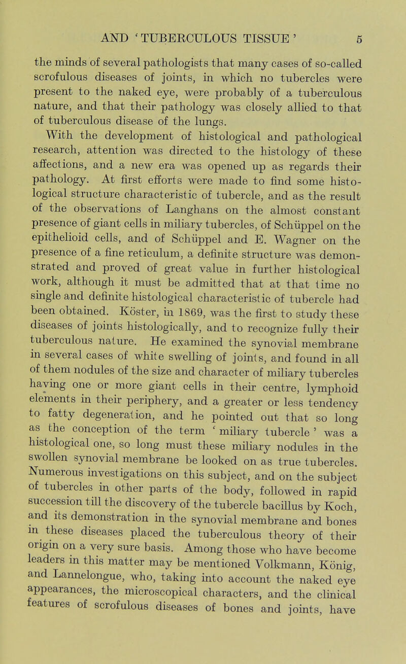 the minds of several pathologists that many cases of so-called scrofulous diseases of joints, in which no tubercles were present to the naked eye, were probably of a tuberculous nature, and that their pathology was closely allied to that of tuberculous disease of the lungs. With the development of histological and pathological research, attention was directed to the histology of these affections, and a new era was opened up as regards their pathology. At first efforts were made to find some histo- logical structure characteristic of tubercle, and as the result of the observations of Langhans on the almost constant presence of giant cells in miliary tubercles, of Schiippel on the epithelioid cells, and of Schiippel and E. Wagner on the presence of a fine reticulum, a definite structure was demon- strated and proved of great value in further histological work, although it must be admitted that at that time no single and definite histological characteristic of tubercle had been obtamed. Koster, in 1869, was the first to study these diseases of joints histologically, and to recognize fully their tuberculous nature. He examined the synovial membrane m several cases of white swelling of joints, and found in all of them nodules of the size and character of miliary tubercles haying one or more giant cells in their centre, lymphoid elements in then- periphery, and a greater or less tendency to fatty degeneration, and he pointed out that so long as the conception of the term ' miliary tubercle ' was a histological one, so long must these miliary nodules in the swollen synovial membrane be looked on as true tubercles. Numerous investigations on this subject, and on the subject of tubercles in other parts of the body, followed in rapid succession till the discovery of the tubercle bacillus by Koch, and Its demonstration in the synovial membrane and bones m these diseases placed the tuberculous theory of their origm on a very sure basis. Among those who have become leaders in this matter may be mentioned Volkmann, Konig, and Lannelongue, who, takmg into account the naked eye appearances, the microscopical characters, and the clinical features of scrofulous diseases of bones and joints, have