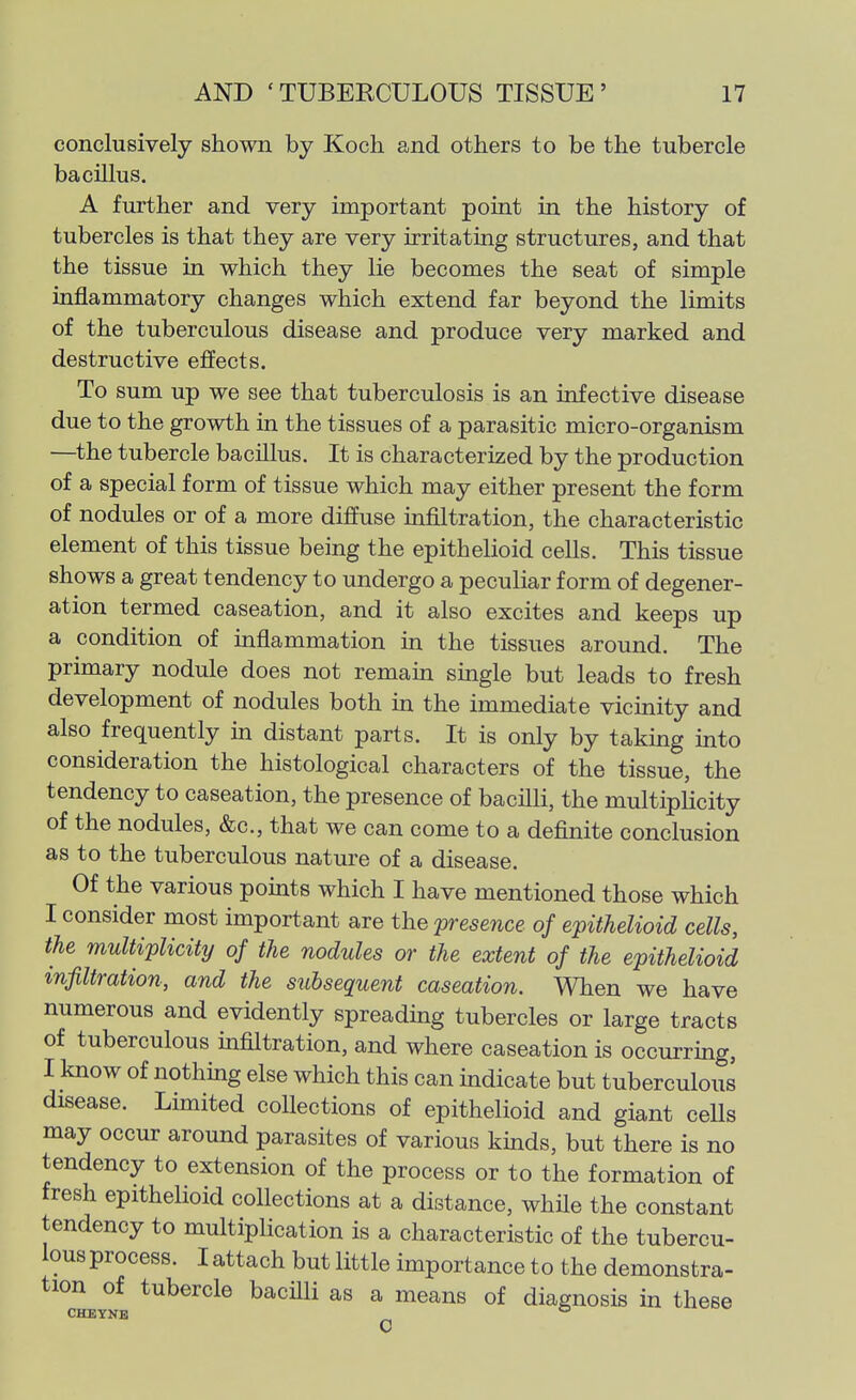 conclusively shown by Koch and others to be the tubercle bacillus. A further and very important point in the history of tubercles is that they are very irritating structures, and that the tissue in which they lie becomes the seat of simple inflammatory changes which extend far beyond the limits of the tuberculous disease and produce very marked and destructive effects. To sum up we see that tuberculosis is an infective disease due to the growth in the tissues of a parasitic micro-organism —the tubercle bacUlus. It is characterized by the production of a special form of tissue which may either present the form of nodules or of a more diffuse infiltration, the characteristic element of this tissue being the epithelioid cells. This tissue shows a great tendency to undergo a peculiar form of degener- ation termed caseation, and it also excites and keeps up a condition of inflammation in the tissues around. The primary nodule does not remain single but leads to fresh development of nodules both in the immediate vicinity and also frequently in distant parts. It is only by taking into consideration the histological characters of the tissue, the tendency to caseation, the presence of bacilli, the multipHcity of the nodules, &c., that we can come to a definite conclusion as to the tuberculous nature of a disease. Of the various points which I have mentioned those which I consider most important are the presence of epithelioid cells, the multiplicity of the nodules or the extent of the epithelioid infiltration, and the subsequent caseation. When we have numerous and evidently spreading tubercles or large tracts of tuberculous infiltration, and where caseation is occurring, I know of nothing else which this can indicate but tuberculous disease. Limited collections of epithelioid and giant cells may occur around parasites of various kinds, but there is no tendency to extension of the process or to the formation of fresh epithelioid collections at a distance, while the constant tendency to multiplication is a characteristic of the tubercu- lous process. I attach but little importance to the demonstra- tion of tubercle bacilli as a means of diagnosis in these CHE WW. ° CHEYNE 0