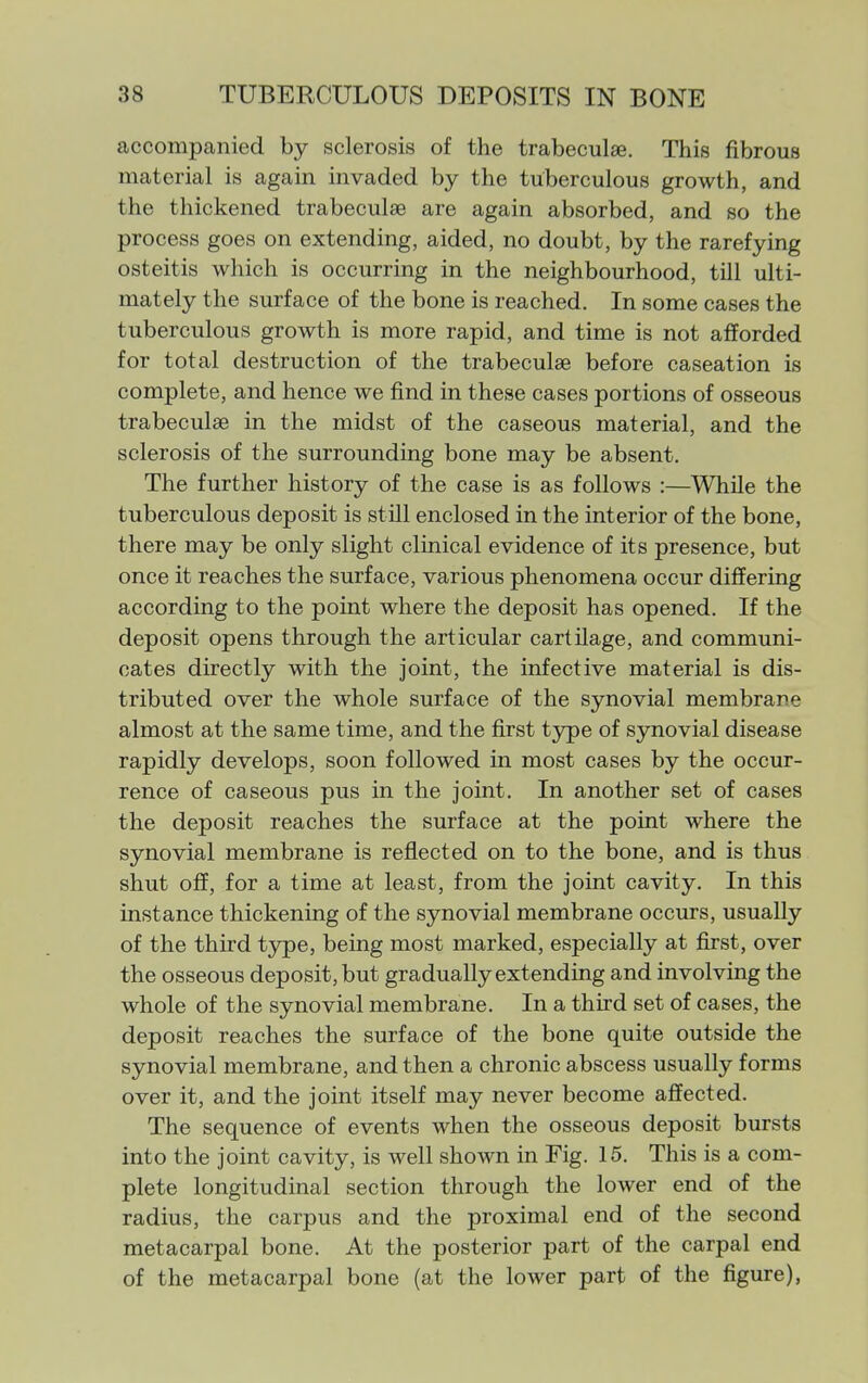 accompanied by sclerosis of the trabeculse. This fibrous material is again invaded by the tuberculous growth, and the thickened trabeculse are again absorbed, and so the process goes on extending, aided, no doubt, by the rarefying osteitis which is occurring in the neighbourhood, till ulti- mately the surface of the bone is reached. In some cases the tuberculous growth is more rapid, and time is not afforded for total destruction of the trabeculse before caseation is complete, and hence we find in these cases portions of osseous trabeculse in the midst of the caseous material, and the sclerosis of the surrounding bone may be absent. The further history of the case is as follows :—While the tuberculous deposit is still enclosed in the interior of the bone, there may be only slight clinical evidence of its presence, but once it reaches the surface, various phenomena occur differing according to the point where the deposit has opened. If the deposit opens through the articular cartilage, and communi- cates directly with the joint, the infective material is dis- tributed over the whole surface of the synovial membrane almost at the same time, and the first type of synovial disease rapidly develops, soon followed in most cases by the occur- rence of caseous pus in the joint. In another set of cases the deposit reaches the surface at the point where the synovial membrane is reflected on to the bone, and is thus shut off, for a time at least, from the joint cavity. In this instance thickening of the synovial membrane occurs, usually of the third t5^e, being most marked, especially at first, over the osseous deposit, but gradually extending and involving the whole of the synovial membrane. In a third set of cases, the deposit reaches the surface of the bone quite outside the synovial membrane, and then a chronic abscess usually forms over it, and the joint itself may never become affected. The sequence of events when the osseous deposit bursts into the joint cavity, is well shown in Fig. 15. This is a com- plete longitudinal section through the lower end of the radius, the carpus and the proximal end of the second metacarpal bone. At the posterior part of the carpal end of the metacarpal bone (at the lower part of the figure),