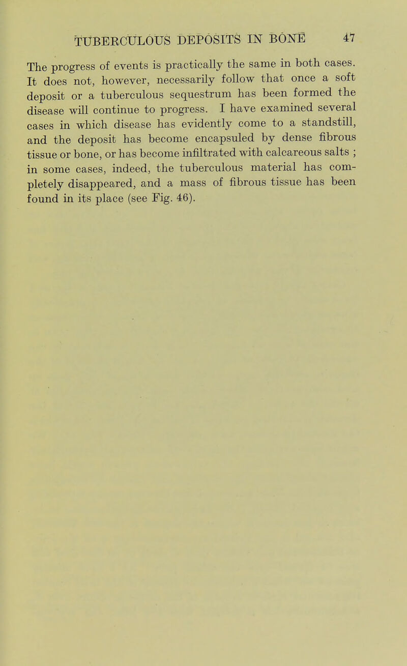 The progress of events is practically the same in both cases. It does not, however, necessarily follow that once a soft deposit or a tuberculous sequestrum has been formed the disease will continue to progress. I have examined several cases in which disease has evidently come to a standstill, and the deposit has become encapsuled by dense fibrous tissue or bone, or has become infiltrated with calcareous salts ; in some cases, indeed, the tuberculous material has com- pletely disappeared, and a mass of fibrous tissue has been found in its place (see Fig. 46).
