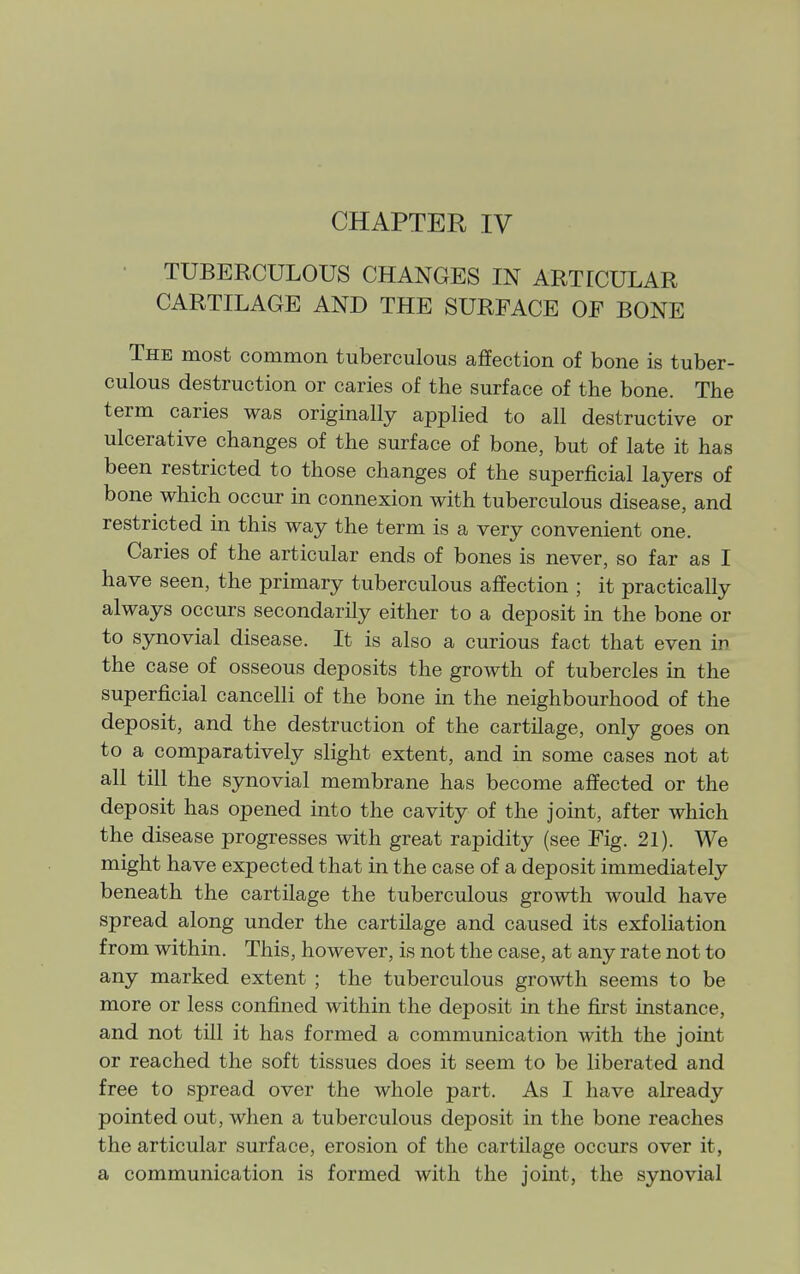 TUBERCULOUS CHANGES IN ARTICULAR CARTILAGE AND THE SURFACE OF BONE The most common tuberculous aflPection of bone is tuber- culous destruction or caries of the surface of the bone. The term caries was originally applied to all destructive or ulcerative changes of the surface of bone, but of late it has been restricted to those changes of the superficial layers of bone which occur in connexion with tuberculous disease, and restricted in this way the term is a very convenient one. Caries of the articular ends of bones is never, so far as I have seen, the primary tuberculous affection ; it practically always occurs secondarily either to a deposit in the bone or to synovial disease. It is also a curious fact that even in the case of osseous deposits the growth of tubercles in the superficial cancelli of the bone in the neighbourhood of the deposit, and the destruction of the cartilage, only goes on to a comparatively slight extent, and in some cases not at all till the synovial membrane has become affected or the deposit has opened into the cavity of the joint, after which the disease progresses with great rapidity (see Fig. 21). We might have expected that in the case of a deposit immediately beneath the cartilage the tuberculous growth would have spread along under the cartUage and caused its exfoliation from within. This, however, is not the case, at any rate not to any marked extent ; the tuberculous growth seems to be more or less confined within the deposit in the first instance, and not till it has formed a communication with the joint or reached the soft tissues does it seem to be liberated and free to spread over the whole part. As I have already pointed out, when a tuberculous deposit in the bone reaches the articular surface, erosion of the cartilage occurs over it, a communication is formed with the joint, the synovial