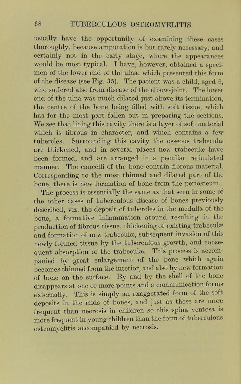 usually have the opportunity of examining these cases thoroughly, because amputation is but rarely necessary, and certainly not in the early stage, where the appearances would be most typical. I have, however, obtained a speci- men of the lower end of the ulna, which presented this form of the disease (see Fig. 35). The patient was a chUd, aged 6, who suffered also from disease of the elbow-joint. The lower end of the ulna was much dilated just above its termination, the centre of the bone being j&lled with soft tissue, which has for the most part fallen out in preparing the sections. We see that lining this cavity there is a layer of soft material which is fibrous in character, and which contains a few tubercles. Surrounding this cavity the osseous trabeculse are thickened, and in several places new trabeculae have been formed, and are arranged in a peculiar reticulated manner. The cancelli of the bone contain fibrous material. Corresponding to the most thinned and dilated part of the bone, there is new formation of bone from the periosteum. The process is essentially the same as that seen in some of the other cases of tuberculous disease of bones previously described, viz. the deposit of tubercles in the medulla of the bone, a formative inflammation around resulting in the production of fibrous tissue, thickening of existing trabeculae and formation of new trabeculae, subsequent invasion of this newly formed tissue by the tuberculous groAvth, and conse- quent absorption of the trabeculae. This process is accom- panied by great enlargement of the bone which again becomes thinned from the interior, and also by new formation of bone on the surface. By and by the shell of the bone disappears at one or more points and a communication forms externally. This is simply an exaggerated form of the soft deposits in the ends of bones, and just as these are more frequent than necrosis in children so this spina ventosa is more frequent in young children than the form of tuberculous osteomyelitis accompanied by necrosis.