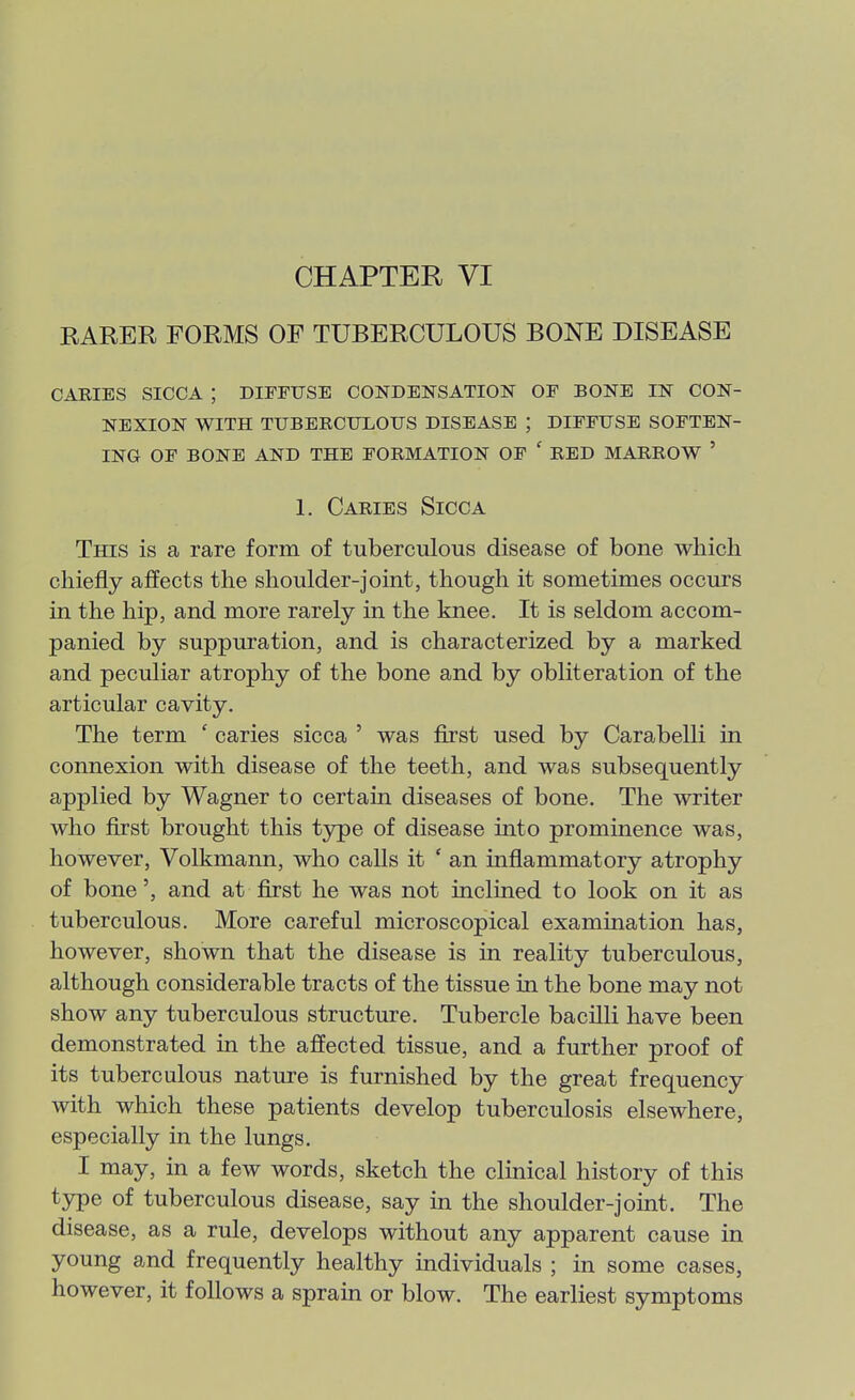 RARER FORMS OF TUBERCULOUS BONE DISEASE caries sicca ; diffuse condensation of bone in con- nexion with tuberculous disease ; diffuse soften- ing of bone and the formation of ' red marrow ' 1. Caries Sicca This is a rare form of tuberculous disease of bone which chiefly affects the shoulder-joint, though it sometimes occurs in the hip, and more rarely in the knee. It is seldom accom- panied by suppuration, and is characterized by a marked and peculiar atrophy of the bone and by obliteration of the articular cavity. The term ' caries sicca ' was first used by Carabelli in connexion with disease of the teeth, and was subsequently applied by Wagner to certain diseases of bone. The writer who first brought this type of disease into prominence was, however, Volkmann, who calls it ' an inflammatory atrophy of bone', and at first he was not inclined to look on it as tuberculous. More careful microscopical examination has, however, shown that the disease is in reality tuberculous, although considerable tracts of the tissue in the bone may not show any tuberculous structure. Tubercle bacilli have been demonstrated in the affected tissue, and a further proof of its tuberculous nature is furnished by the great frequency with which these patients develop tuberculosis elsewhere, especially in the lungs. I may, in a few words, sketch the clinical history of this type of tuberculous disease, say in the shoulder-joint. The disease, as a rule, develops without any apparent cause in young and frequently healthy individuals ; in some cases, however, it follows a sprain or blow. The earliest symptoms