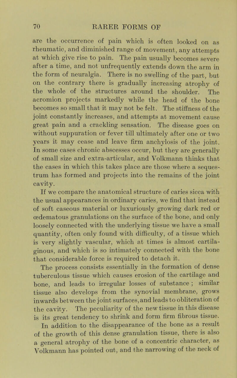 are the occurrence of pain which is often looked on as rheumatic, and diminished range of movement, any attempts at which give rise to pain. The pain usually becomes severe after a time, and not unfrequently extends down the arm in the form of neuralgia. There is no swelling of the part, but on the contrary there is gradually increasing atrophy of the whole of the structures around the shoulder. The acromion projects markedly while the head of the bone becomes so small that it may not be felt. The stiffness of the joint constantly increases, and attempts at movement cause great pain and a crackling sensation. The disease goes on without suppuration or fever till ultimately after one or two years it may cease and leave firm anchylosis of the joint. In some cases chronic abscesses occur, but they are generally of small size and extra-articular, and Volkmann thinks that the cases in which this takes place are those where a seques- trum has formed and projects into the remains of the joint cavity. If we compare the anatomical structure of caries sicca with the usual appearances in ordinary caries, we find that instead of soft caseous material or luxuriously growing dark red or oedematous granulations on the surface of the bone, and only loosely connected with the underlying tissue we have a small quantity, often only found with difficulty, of a tissue which is very slightly vascular, which at times is almost cartila- ginous, and which is so intimately connected with the bone that considerable force is required to detach it. The process consists essentially in the formation of dense tuberculous tissue which causes erosion of the cartilage and bone, and leads to irregular losses of substance ; similar tissue also develops from the synovial membrane, grows inwards between the joint surfaces, and leads to obliteration of the cavity. The peculiarity of the new tissue in this disease is its great tendency to shrmk and form firm fibrous tissue. In addition to the disappearance of the bone as a result of the growth of this dense granulation tissue, there is also a general atrophy of the bone of a concentric character, as Volkmann has pointed out, and the narrowing of the neck of