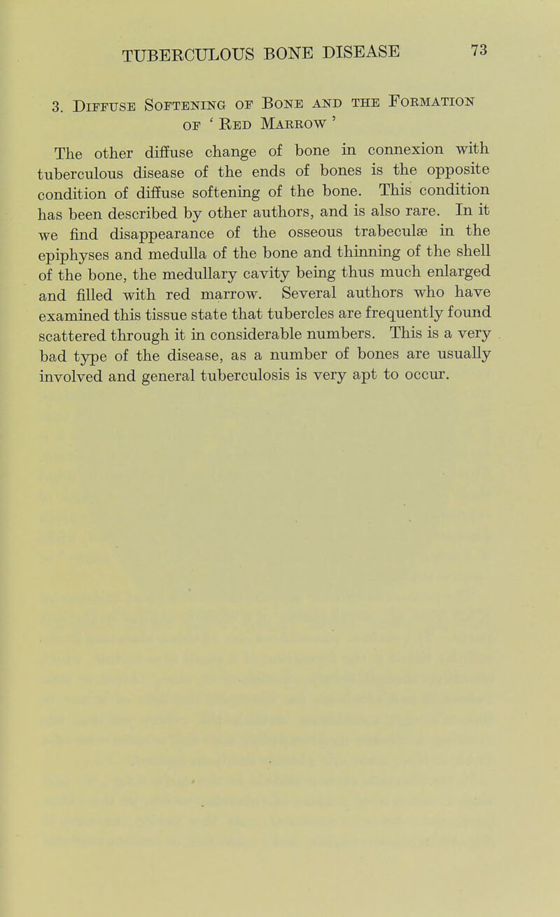 3. Diffuse Softening of Bone and the Formation OF ' Red Marrow ' The other diffuse change of bone in connexion with tuberculous disease of the ends of bones is the opposite condition of diffuse softening of the bone. This condition has been described by other authors, and is also rare. In it we find disappearance of the osseous trabeculae in the epiphyses and medulla of the bone and thmning of the shell of the bone, the medullary cavity bemg thus much enlarged and filled with red marrow. Several authors who have examined this tissue state that tubercles are frequently found scattered through it in considerable numbers. This is a very bad type of the disease, as a number of bones are usually involved and general tuberculosis is very apt to occur.
