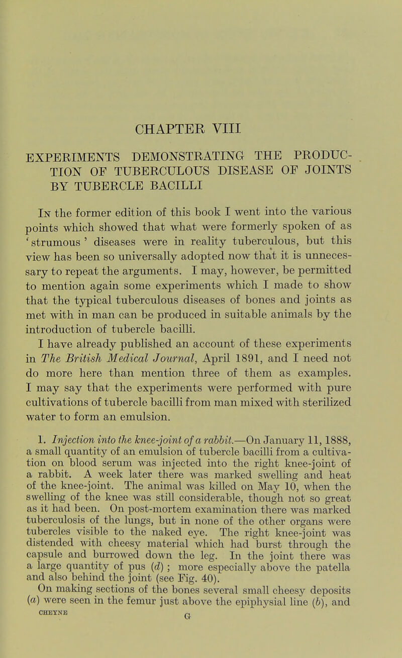EXPERIMENTS DEMONSTRATING THE PRODUC- TION OF TUBERCULOUS DISEASE OF JOINTS BY TUBERCLE BACILLI In the former edition of this book I went into the various points which showed that what were formerly spoken of as ' strumous ' diseases were in reality tuberculous, but this view has been so universally adopted now that it is unneces- sary to repeat the arguments. I may, however, be permitted to mention again some experiments which I made to show that the typical tuberculous diseases of bones and joints as met with in man can be produced in suitable animals by the introduction of tubercle bacilli. I have already published an account of these experiments in The British Medical Journal, April 1891, and I need not do more here than mention three of them as examples. I may say that the experiments were performed with pure cultivations of tubercle bacUli from man mixed with sterilized water to form an emulsion. 1. Injection into the knee-joint of a rabbit.—On January 11,1888, a small quantity of an emulsion of tubercle bacilli from a cultiva- tion on blood serum was injected into the right knee-joint of a rabbit. A week later there was marked swelling and heat of the knee-joint. The animal was killed on May 10, when the swelling of the knee was still considerable, though not so great as it had been. On post-mortem examination there was marked tuberculosis of the lungs, but in none of the other organs were tubercles visible to the naked eye. The right knee-joint was distended with cheesy material which had burst through the capsule and burrowed down the leg. In the joint there was a large quantity of pus {d) ; more especially above the patella and also behind the joint (see Fig. 40). On making sections of the bones several small cheesy deposits (a) were seen in the femur just above the epiphysial line (6), and CHEYNE ^