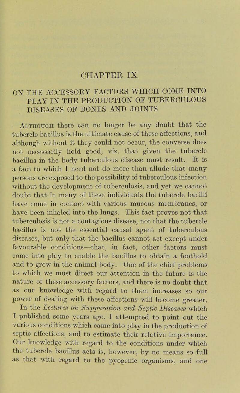 CHAPTER IX ON THE ACCESSORY FACTORS WHICH COME INTO PLAY IN THE PRODUCTION OF TUBERCULOUS DISEASES OF BONES AND JOINTS Although there can no longer be any doubt that the tubercle bacillus is the ultimate cause of these affections, and although without it they could not occur, the converse does not necessarily hold good, viz. that given the tubercle bacillus in the body tuberculous disease must result. It is a fact to which I need not do more than allude that many persons are exposed to the possibility of tuberculous infection without the development of tuberculosis, and yet we cannot doubt that in many of these individuals the tubercle bacilli have come in contact with various mucous membranes, or have been inhaled into the lungs. This fact proves not that tuberculosis is not a contagious disease, not that the tubercle bacillus is not the essential causal agent of tuberculous diseases, but only that the bacillus cannot act except under favourable conditions—^that, in fact, other factors must come into play to enable the bacillus to obtain a foothold and to grow in the animal body. One of the chief problems to which we must direct our attention in the future is the nature of these accessory factors, and there is no doubt that as our knowledge with regard to them increases so our power of dealing with these affections will become greater. In the Lectures on Suppuration and Septic Diseases which I published some years ago, I attempted to point out the various conditions which came into play in the production of septic affections, and to estimate their relative importance. Our knowledge with regard to the conditions under which the tubercle bacillus acts is, however, by no means so full as that with regard to the pyogenic organisms, and one