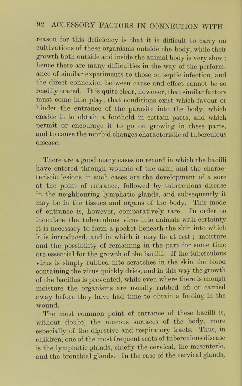 reason for this deficiency is that it is difficult to carry on cultivations of these organisms outside the body, while their growth both outside and inside the animal body is very slow ; hence there are many difficulties in the way of the perform- ance of similar experiments to those on septic infection, and the direct connexion between cause and effect cannot be so readily traced. It is quite clear, however, that similar factors must come into play, that conditions exist which favour or hinder the entrance of the parasite into the body, which enable it to obtain a foothold in certain parts, and which permit or encourage it to go on growing in these parts, and to cause the morbid changes characteristic of tuberculous disease. There are a good many cases on record in which the bacilli have entered through wounds of the skin, and the charac- teristic lesions in such cases are the development of a sore at the point of entrance, followed by tuberculous disease in the neighbouring lymphatic glands, and subsequently it may be in the tissues and organs of the body. This mode of entrance is, however, comparatively rare. In order to inoculate the tuberculous virus into animals with certainty it is necessary to form a pocket beneath the skin into which it is introduced, and in which it may lie at rest ; moisture and the possibility of remaining in the part for some time are essential for the growth of the bacilli. If the tuberculous virus is simply rubbed into scratches in the skin the blood containing the virus quickly dries, and in this way the growth of the bacillus is prevented, while even where there is enough moisture the organisms are usually rubbed off or carried away before they have had time to obtain a footing in the wound. The most common point of entrance of these bacilli is, without doubt, the mucous surfaces of the body, more especially of the digestive and respiratory tracts. Thus, in children, one of the most frequent seats of tuberculous disease is the lymphatic glands, chiefly the cervical, the mesenteric, and the bronchial glands. In the case of the cervical glands,