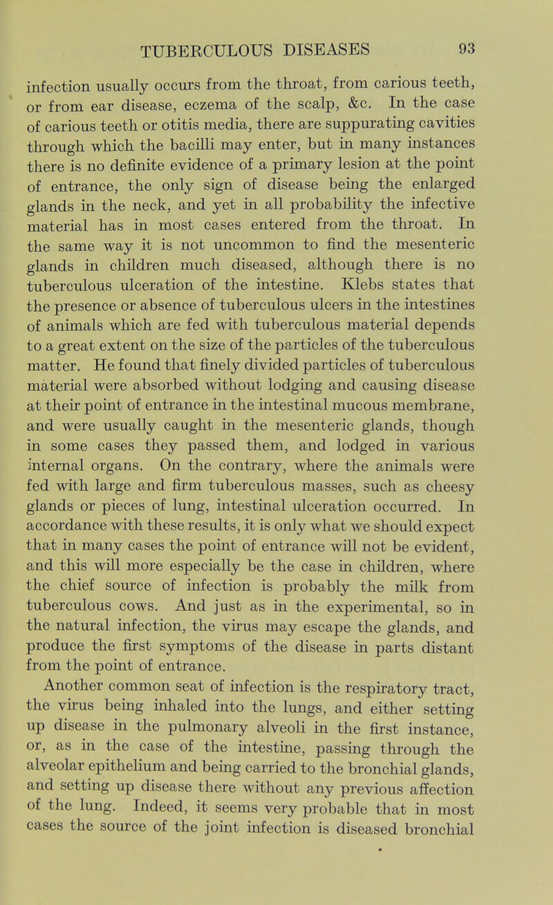 infection usually occurs from the throat, from carious teeth, or from ear disease, eczema of the scalp, &c. In the case of carious teeth or otitis media, there are suppurating cavities through which the bacUli may enter, but in many instances there is no definite evidence of a primary lesion at the point of entrance, the only sign of disease being the enlarged glands in the neck, and yet in all probability the infective material has in most cases entered from the throat. In the same way it is not uncommon to find the mesenteric glands in children much diseased, although there is no tuberculous ulceration of the intestine. Klebs states that the presence or absence of tuberculous ulcers in the intestines of animals which are fed with tuberculous material depends to a great extent on the size of the particles of the tuberculous matter. He found that finely divided particles of tuberculous material were absorbed without lodging and causing disease at their point of entrance in the intestinal mucous membrane, and were usually caught in the mesenteric glands, though in some cases they passed them, and lodged in various internal organs. On the contrary, where the animals were fed with large and firm tuberculous masses, such as cheesy glands or pieces of lung, intestinal ulceration occurred. In accordance with these results, it is only what we should expect that in many cases the point of entrance will not be evident, and this will more especially be the case in children, where the chief source of infection is probably the milk from tuberculous cows. And just as in the experimental, so in the natural infection, the virus may escape the glands, and produce the first symptoms of the disease in parts distant from the point of entrance. Another common seat of infection is the respiratory tract, the virus being inlialed into the lungs, and either setting up disease in the pulmonary alveoli in the first instance, or, as in the case of the intestine, passing through the alveolar epithelium and being carried to the bronchial glands, and setting up disease there without any previous affection of the lung. Indeed, it seems very probable that in most cases the source of the joint infection is diseased bronchial