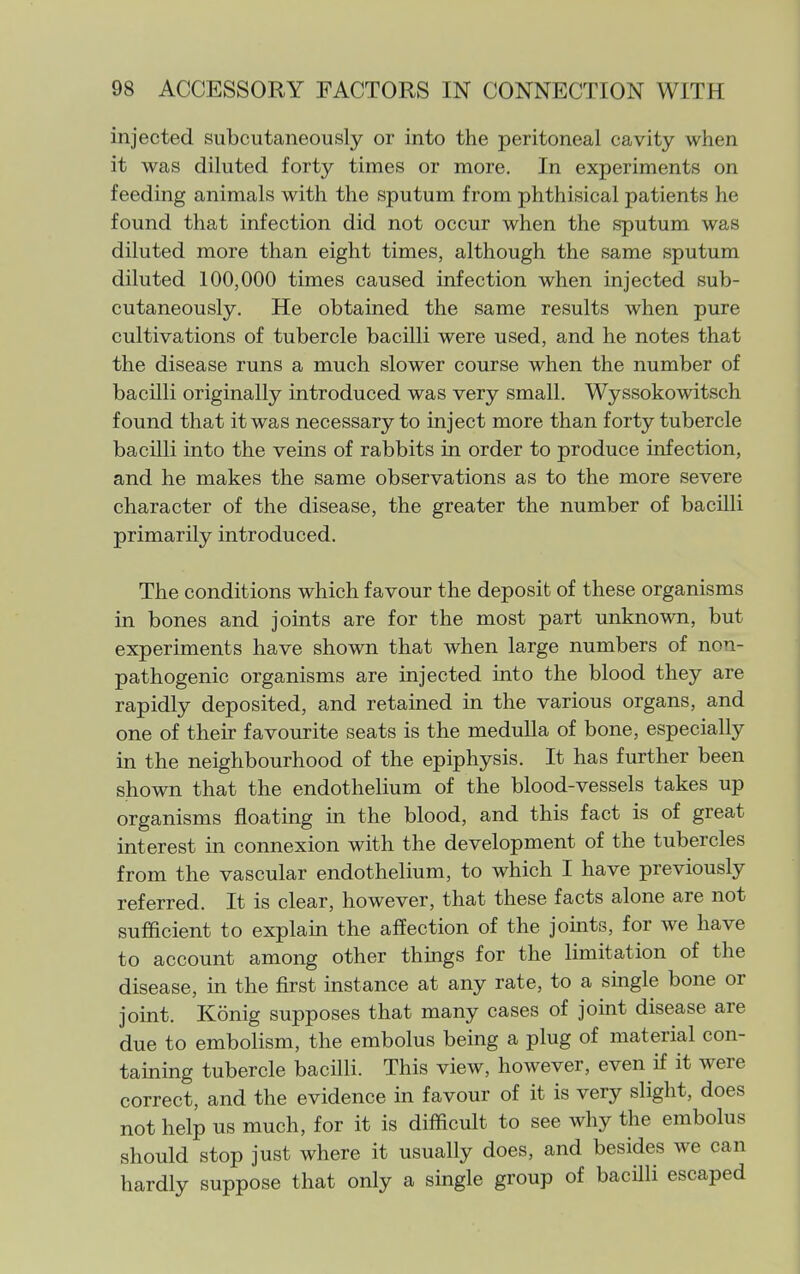 injected subcutaneously or into the peritoneal cavity when it was diluted forty times or more. In experiments on feeding animals with the sputum from phthisical patients he found that infection did not occur when the sputum was diluted more than eight times, although the same sputum diluted 100,000 times caused infection when injected sub- cutaneously. He obtained the same results when pure cultivations of tubercle bacilli were used, and he notes that the disease runs a much slower course when the number of bacilli originally introduced was very small. Wyssokowitsch found that it was necessary to inject more than forty tubercle bacilli into the veins of rabbits in order to produce infection, and he makes the same observations as to the more severe character of the disease, the greater the number of bacilli primarily introduced. The conditions which favour the deposit of these organisms in bones and joints are for the most part unknown, but experiments have shown that when large numbers of non- pathogenic organisms are injected into the blood they are rapidly deposited, and retained in the various organs, and one of their favourite seats is the medulla of bone, especially in the neighbourhood of the epiphysis. It has further been shown that the endothelium of the blood-vessels takes up organisms floating in the blood, and this fact is of great interest in connexion with the development of the tubercles from the vascular endothelium, to which I have previously referred. It is clear, however, that these facts alone are not sufficient to explam the affection of the joints, for we have to account among other things for the limitation of the disease, in the first instance at any rate, to a single bone or joint. Konig supposes that many cases of joint disease are due to embolism, the embolus being a plug of material con- taining tubercle bacilli. This view, however, even if it were correct, and the evidence in favour of it is very slight, does not help us much, for it is difficult to see why the embolus should stop just where it usually does, and besides we can hardly suppose that only a single group of bacHli escaped