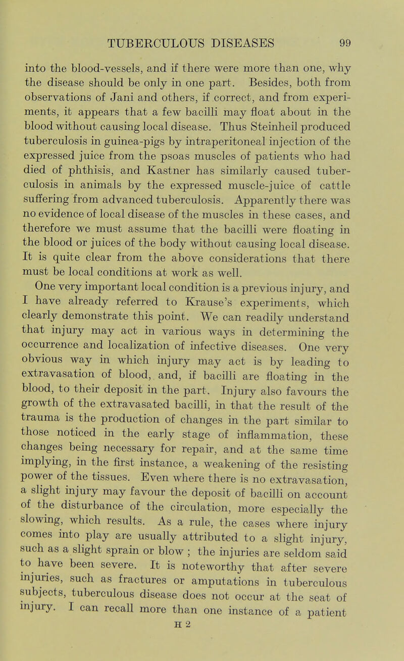 into the blood-vessels, and if there were more than one, why the disease should be only in one part. Besides, both from observations of Jani and others, if correct, and from experi- ments, it appears that a few bacilli may float about in the blood without causing local disease. Thus Steinheil produced tuberculosis in guinea-pigs by intraperitoneal injection of the expressed juice from the psoas muscles of patients who had died of phthisis, and Kastner has similarly caused tuber- culosis in animals by the expressed muscle-juice of cattle suffering from advanced tuberculosis. Apparently there was no evidence of local disease of the muscles in these cases, and therefore we must assume that the bacilli were floating in the blood or juices of the body without causmg local disease. It is quite clear from the above considerations that there must be local conditions at work as well. One very important local condition is a previous injury, and I have already referred to Krause's experiments, which clearly demonstrate this point. We can readily understand that injury may act in various ways m determining the occurrence and localization of infective diseases. One very obvious way m which injury may act is by leading to extravasation of blood, and, if bacilli are floating in the blood, to then- deposit in the part. Injury also favours the growth of the extravasated bacilli, in that the result of the trauma is the production of changes m the part similar to those noticed m the early stage of inflammation, these changes being necessary for repau-, and at the same time implying, in the first instance, a weakening of the resisting power of the tissues. Even where there is no extravasation, a slight injury may favour the deposit of bacilli on account of the disturbance of the circulation, more especially the slowing, which results. As a rule, the cases where injury comes into play are usually attributed to a slight injury, such as a slight sprain or blow ; the injuries are seldom said to have been severe. It is noteworthy that after severe mjuries, such as fractures or amputations in tuberculous subjects, tuberculous disease does not occur at the seat of mjury. I can recall more than one instance of a patient H 2