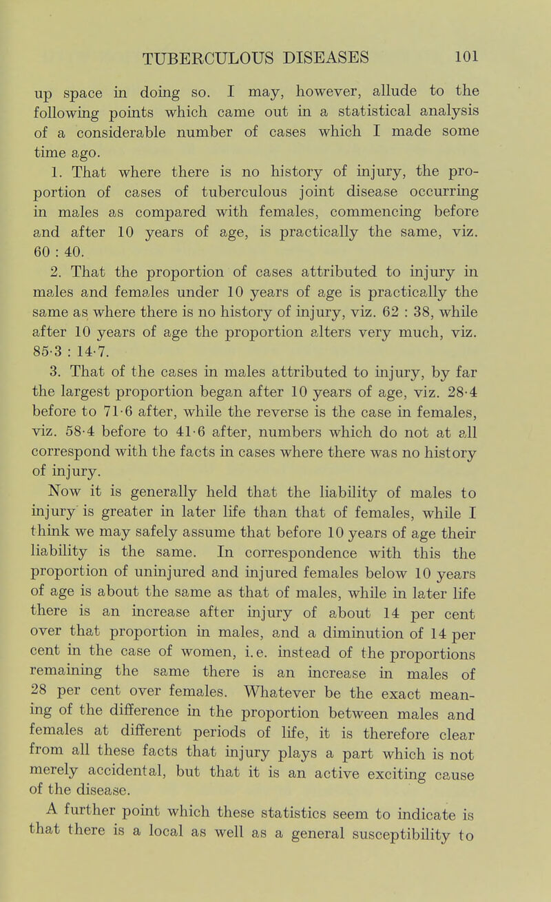up space in doing so. I may, however, allude to the following points which came out in a statistical analysis of a considerable number of cases which I made some time ago. 1. That where there is no history of injury, the pro- portion of cases of tuberculous joint disease occurring in males as compared with females, commencing before and after 10 years of age, is practically the same, viz. 60 : 40. 2. That the proportion of cases attributed to injury in males and females under 10 years of age is practically the same as where there is no history of injury, viz. 62 : 38, while after 10 years of age the proportion alters very much, viz, 85-3 : 14-7. 3. That of the cases in males attributed to injury, by far the largest proportion began after 10 years of age, viz. 28-4 before to 71-6 after, while the reverse is the case in females, viz. 58-4 before to 41-6 after, numbers which do not at all correspond with the facts in cases where there was no history of injury. Now it is generally held that the liability of males to injury is greater in later life than that of females, while I think we may safely assume that before 10 years of age their liability is the same. In correspondence with this the proportion of uninjured and injured females below 10 years of age is about the same as that of males, while in later life there is an increase after injury of about 14 per cent over that proportion in males, and a diminution of 14 per cent in the case of women, i.e. instead of the proportions remainmg the same there is an increase in males of 28 per cent over females. Whatever be the exact mean- ing of the difference in the proportion between males and females at different periods of life, it is therefore clear from all these facts that injury plays a part which is not merely accidental, but that it is an active excitmg cause of the disease. A further pomt which these statistics seem to indicate is that there is a local as well as a general susceptibility to