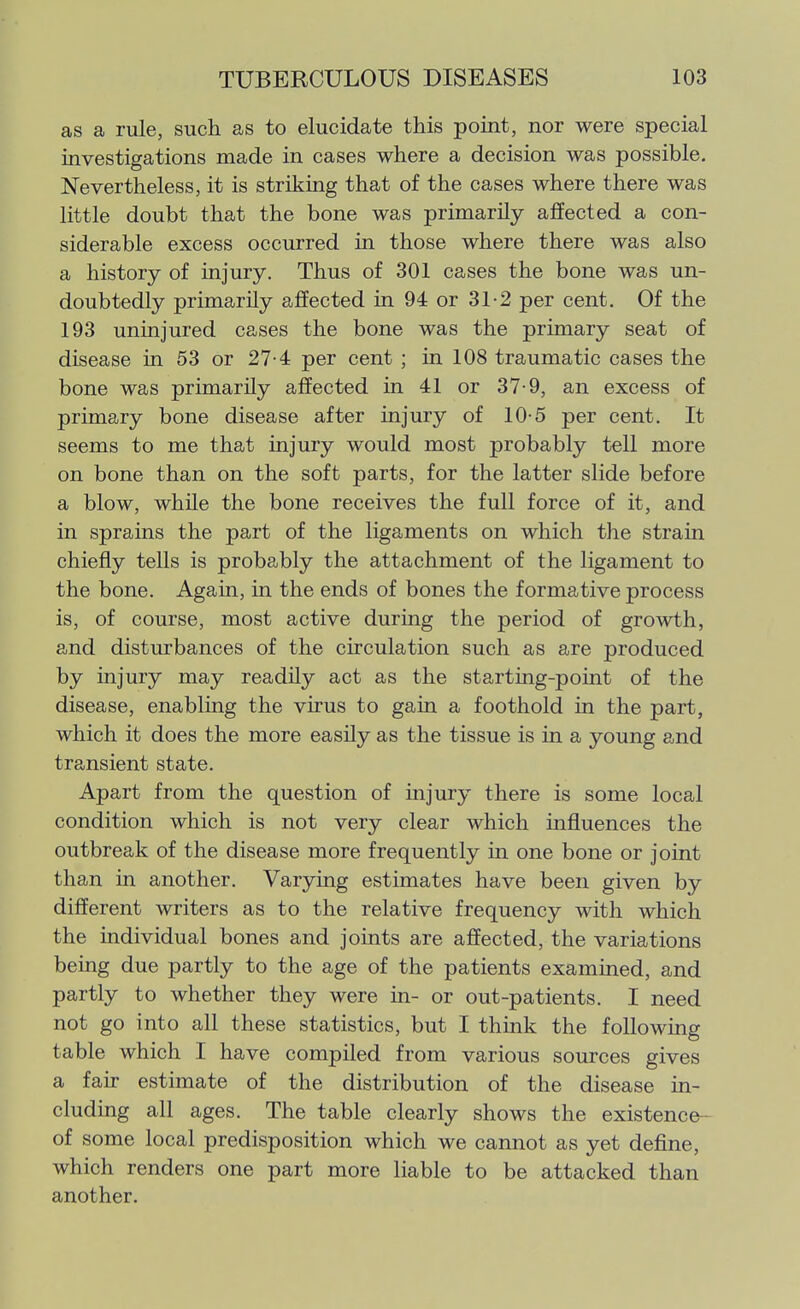 as a rule, such as to elucidate this point, nor were special investigations made in cases where a decision was possible. Nevertheless, it is striking that of the cases where there was little doubt that the bone was primarily affected a con- siderable excess occurred in those where there was also a history of injury. Thus of 301 cases the bone was un- doubtedly primarily affected in 94 or 31-2 per cent. Of the 193 uninjured cases the bone was the primary seat of disease in 53 or 27-4 per cent ; in 108 traumatic cases the bone was primarily affected in 41 or 37-9, an excess of primary bone disease after injury of 10-5 per cent. It seems to me that injury would most probably tell more on bone than on the soft parts, for the latter slide before a blow, while the bone receives the full force of it, and in sprains the part of the ligaments on which the strain chiefly tells is probably the attachment of the ligament to the bone. Again, in the ends of bones the formative process is, of course, most active during the period of growth, and disturbances of the circulation such as are produced by injury may readUy act as the starting-point of the disease, enabling the virus to gain a foothold in the part, which it does the more easily as the tissue is in a young and transient state. Apart from the question of injury there is some local condition which is not very clear which influences the outbreak of the disease more frequently in one bone or joint than in another. Varying estimates have been given by different writers as to the relative frequency with which the individual bones and joints are affected, the variations being due partly to the age of the patients examined, and partly to whether they were in- or out-patients. I need not go into all these statistics, but I think the following table which I have compiled from various sources gives a fair estimate of the distribution of the disease in- cluding all ages. The table clearly shows the existence-- of some local predisposition which we cannot as yet define, which renders one part more liable to be attacked than another.