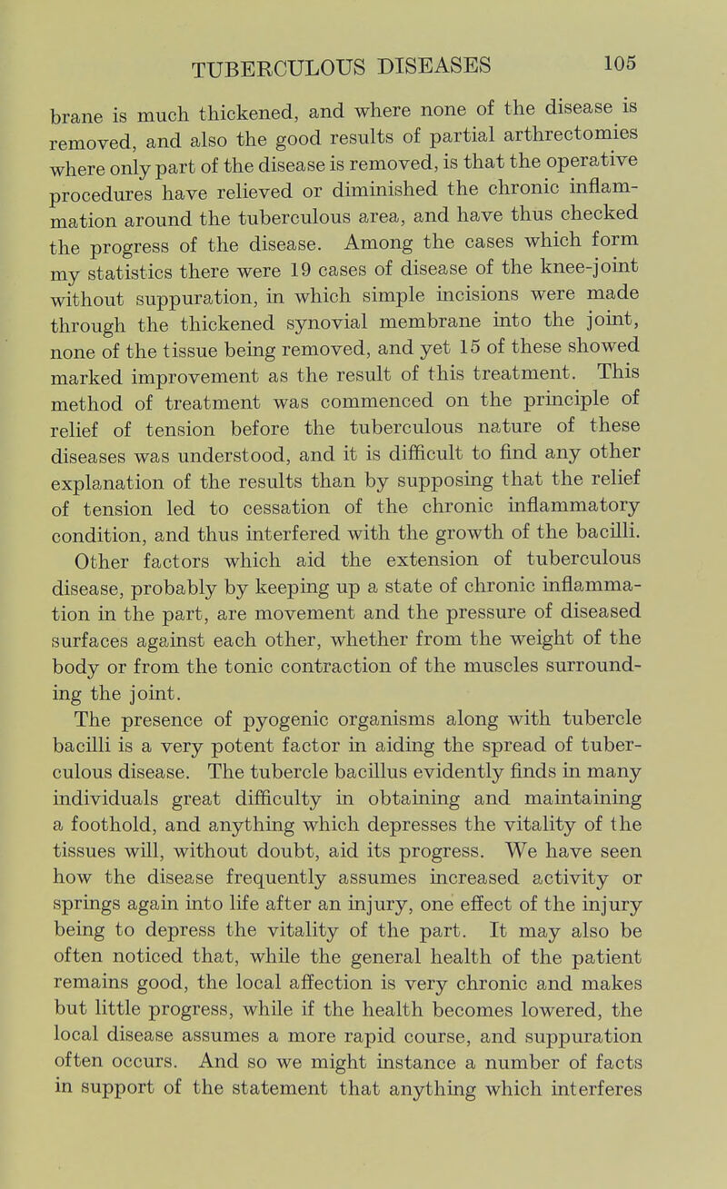 brane is much thickened, and where none of the disease is removed, and also the good results of partial arthrectomies where only part of the disease is removed, is that the operative procedures have relieved or diminished the chronic inflam- mation around the tuberculous area, and have thus checked the progress of the disease. Among the cases which form my statistics there were 19 cases of disease of the knee-joint without suppuration, in which simple incisions were made through the thickened synovial membrane into the joint, none of the tissue being removed, and yet 15 of these showed marked improvement as the result of this treatment. This method of treatment was commenced on the prmciple of relief of tension before the tuberculous nature of these diseases was understood, and it is difficult to find any other explanation of the results than by supposing that the relief of tension led to cessation of the chronic inflammatory condition, and thus interfered with the growth of the bacilli. Other factors which aid the extension of tuberculous disease, probably by keeping up a state of chronic inflamma- tion in the part, are movement and the pressure of diseased surfaces against each other, whether from the weight of the body or from the tonic contraction of the muscles surround- ing the joint. The presence of pyogenic organisms along with tubercle bacilli is a very potent factor in aiding the spread of tuber- culous disease. The tubercle bacillus evidently finds in many individuals great difficulty in obtaining and maintaining a foothold, and anything which depresses the vitality of the tissues will, without doubt, aid its progress. We have seen how the disease frequently assumes increased activity or springs again into life after an injury, one effect of the injury being to depress the vitality of the part. It may also be often noticed that, while the general health of the patient remains good, the local affection is very chronic and makes but little progress, while if the health becomes lowered, the local disease assumes a more rapid course, and suppuration often occurs. And so we might instance a number of facts in support of the statement that anything which interferes