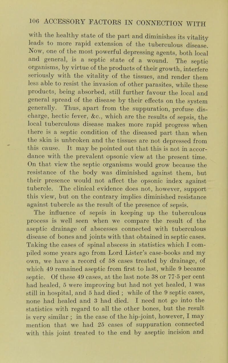 with the healthy state of the part and diminishes its vitaHty leads to more rapid extension of the tuberculous disease. Now, one of the most powerful depressing agents, both local and general, is a septic state of a wound. The septic organisms, by virtue of the products of their growth, interfere seriously with the vitality of the tissues, and render them less able to resist the invasion of other parasites, while these products, being absorbed, still further favour the local and general spread of the disease by their effects on the system generally. Thus, apart from the suppuration, profuse dis- charge, hectic fever, &c., which are the results of sepsis, the local tuberculous disease makes more rapid progress when there is a septic condition of the diseased part than when the skin is unbroken and the tissues are not depressed from this cause. It may be pointed out that this is not in accor- dance with the prevalent opsonic view at the present time. On that view the septic organisms would grow because the resistance of the body was diminished against them, but their presence would not affect the opsonic index against tubercle. The clinical evidence does not, however, support this view, but on the contrary implies diminished resistance against tubercle as the result of the presence of sepsis. The influence of sepsis in keeping up the tuberculous process is well seen when we compare the result of the aseptic drainage of abscesses connected with tuberculous disease of bones and joints with that obtained in septic cases. Taking the cases of spinal abscess in statistics which I com- piled some years ago from Lord Lister's case-books and my own, we have a record of 58 cases treated by drainage, of which 49 remained aseptic from first to last, while 9 became septic. Of these 49 cases, at the last note 38 or 77-5 per cent had healed, 5 were improving but had not yet healed, 1 was still in hospital, and 5 had died ; while of the 9 septic cases, none had healed and 3 had died. I need not go into the statistics with regard to all the other bones, but the result is very similar ; in the case of the hip-joint, however, I may mention that we had 25 cases of suppuration connected with this joint treated to the end by aseptic incision and