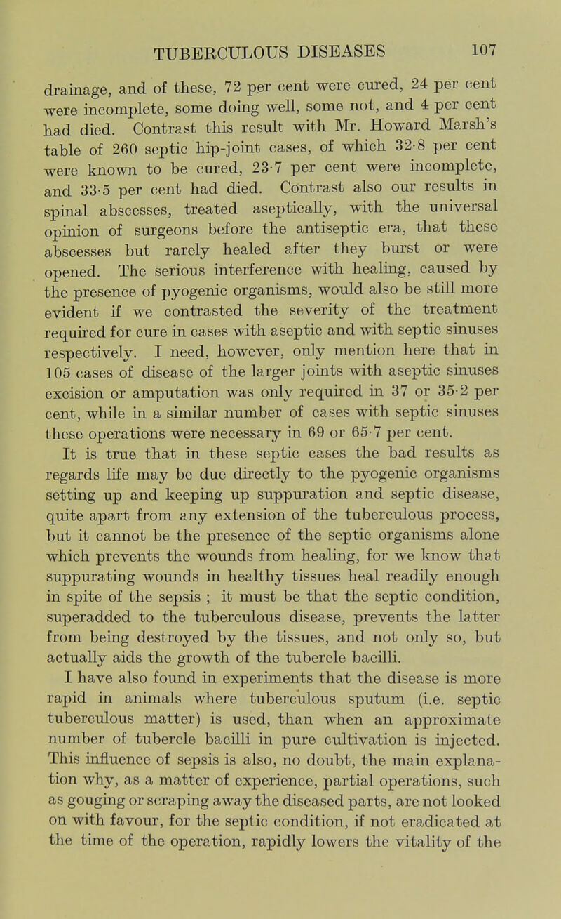 drainage, and of these, 72 per cent were cured, 24 per cent were incomplete, some doing well, some not, and 4 per cent had died. Contrast this result with Mr. Howard Marsh's table of 260 septic hip-joint cases, of which 32-8 per cent were known to be cured, 23-7 per cent were incomplete, and 33-5 per cent had died. Contrast also our results in spmal abscesses, treated aseptically, with the universal opinion of surgeons before the antiseptic era, that these abscesses but rarely healed after they burst or were opened. The serious interference with healing, caused by the presence of pyogenic organisms, would also be still more evident if we contrasted the severity of the treatment required for cure in cases with aseptic and with septic sinuses respectively. I need, however, only mention here that in 105 cases of disease of the larger jomts with aseptic sinuses excision or amputation was only required in 37 or 35-2 per cent, while in a similar number of cases with septic sinuses these operations were necessary in 69 or 65-7 per cent. It is true that in these septic cases the bad results as regards life may be due directly to the pyogenic organisms setting up and keeping up suppuration and septic disease, quite apart from any extension of the tuberculous process, but it cannot be the presence of the septic organisms alone which prevents the wounds from healing, for we know that suppurating wounds in healthy tissues heal readily enough in spite of the sepsis ; it must be that the septic condition, superadded to the tuberculous disease, prevents the latter from being destroyed by the tissues, and not only so, but actually aids the growth of the tubercle bacUli. I have also found in experiments that the disease is more rapid in animals where tuberculous sputum (i.e. septic tuberculous matter) is used, than when an approximate number of tubercle bacilli in pure cultivation is injected. This influence of sepsis is also, no doubt, the main explana- tion why, as a matter of experience, partial operations, such as gouging or scraping away the diseased parts, are not looked on with favour, for the septic condition, if not eradicated at the time of the operation, rapidly lowers the vitality of the