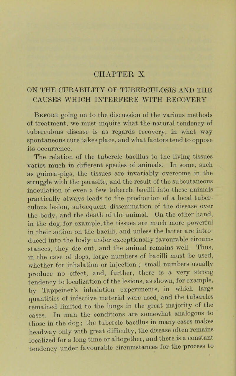 ON THE CURABILITY OF TUBERCULOSIS AND THE CAUSES WHICH INTERFERE WITH RECOVERY Before going on to the discussion of the various methods of treatment, we must inquire what the natural tendency of tuberculous disease is as regards recovery, in what way spontaneous cure takes place, and what factors tend to oppose its occurrence. The relation of the tubercle bacillus to the living tissues varies much in different species of animals. In some, such as guinea-pigs, the tissues are invariably overcome in the struggle with the parasite, and the result of the subcutaneous inoculation of even a few tubercle bacilli into these animals practically always leads to the production of a local tuber- culous lesion, subsequent dissemination of the disease over the body, and the death of the animal. On the other hand, in the dog, for example, the tissues are much more powerful in their action on the bacilli, and unless the latter are intro- duced into the body under exceptionally favourable circum- stances, they die out, and the animal remains well. Thus, in the case of dogs, large numbers of bacilli must be used, whether for inhalation or injection ; small numbers usually produce no effect, and, further, there is a very strong tendency to localization of the lesions, as shown, for example, by Tappeiner's inhalation experiments, in which large quantities of infective material were used, and the tubercles remained limited to the lungs in the great majority of the cases. In man the conditions are somewhat analogous to those in the dog ; the tubercle bacillus in many cases makes headway only with great difficulty, the disease often remains localized for a long time or altogether, and there is a constant tendency under favourable circumstances for the process to
