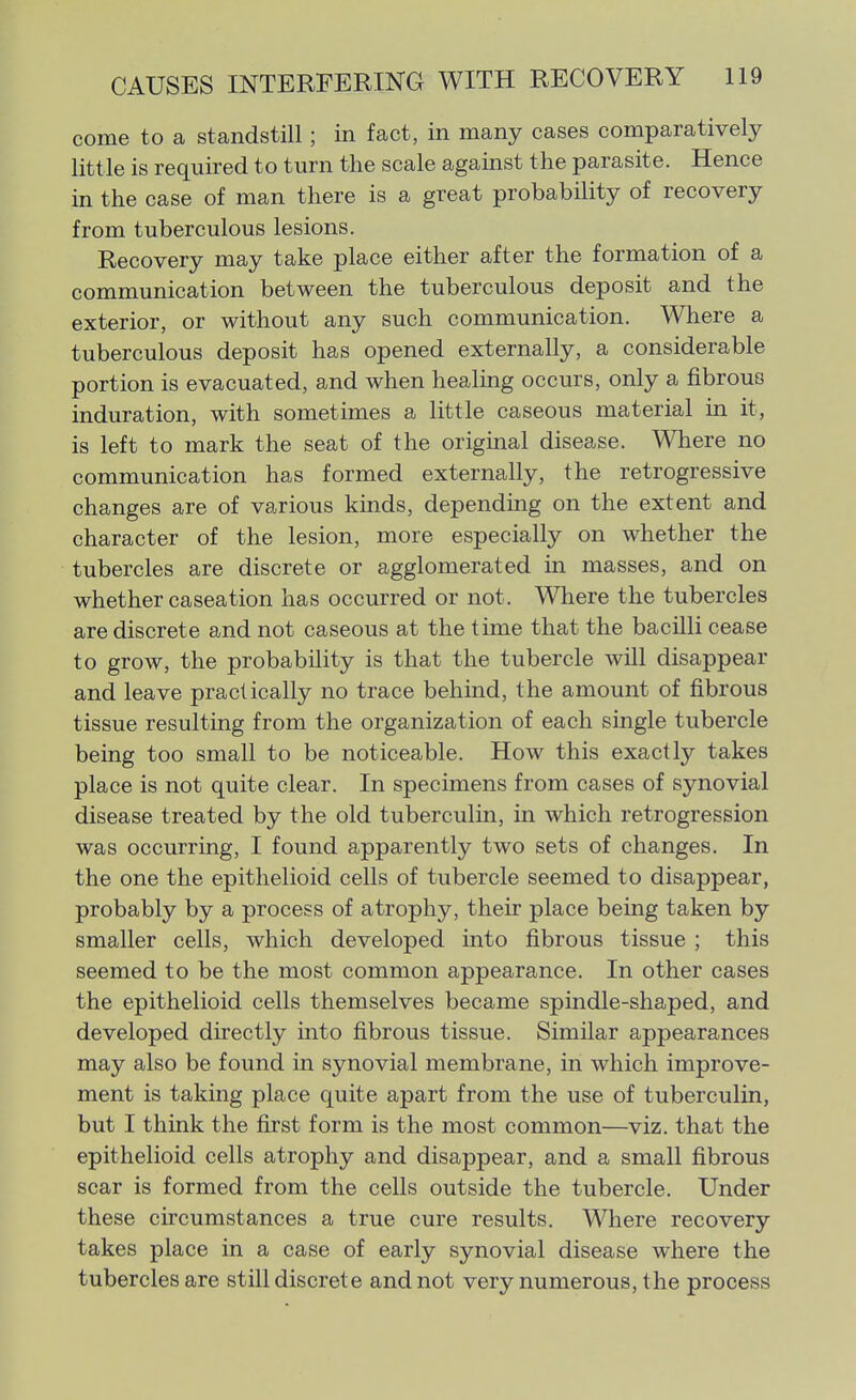 come to a standstill; in fact, in many cases comparatively little is required to turn the scale against the parasite. Hence in the case of man there is a great probability of recovery from tuberculous lesions. Recovery may take place either after the formation of a communication between the tuberculous deposit and the exterior, or without any such communication. Where a tuberculous deposit has opened externally, a considerable portion is evacuated, and when healing occurs, only a fibrous induration, with sometimes a little caseous material in it, is left to mark the seat of the origmal disease. Where no communication has formed externally, the retrogressive changes are of various kinds, depending on the extent and character of the lesion, more especially on whether the tubercles are discrete or agglomerated in masses, and on whether caseation has occurred or not. Where the tubercles are discrete and not caseous at the time that the bacilli cease to grow, the probability is that the tubercle will disappear and leave practically no trace behind, the amount of fibrous tissue resulting from the organization of each single tubercle being too small to be noticeable. How this exactly takes place is not quite clear. In specimens from cases of synovial disease treated by the old tuberculin, in which retrogression was occurring, I found apparently two sets of changes. In the one the epithelioid cells of tubercle seemed to disappear, probably by a process of atrophy, their place being taken by smaller cells, which developed into fibrous tissue ; this seemed to be the most common appearance. In other cases the epithelioid cells themselves became spindle-shaped, and developed directly into fibrous tissue. Similar appearances may also be found in synovial membrane, in which improve- ment is taking place quite apart from the use of tuberculin, but I think the first form is the most common—viz. that the epithelioid cells atrophy and disappear, and a small fibrous scar is formed from the cells outside the tubercle. Under these circumstances a true cure results. Where recovery takes place in a case of early synovial disease where the tubercles are still discrete and not very numerous, the process
