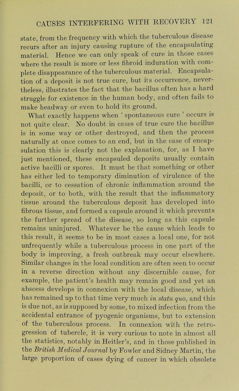state, from the frequency with which the tuberculous disease recurs after an injury causmg rupture of the encapsulating material. Hence we can only speak of cure in those cases where the result is more or less fibroid induration with com- plete disappearance of the tuberculous material. Encapsula- tion of a deposit is not true cure, but its occurrence, never- theless, illustrates the fact that the bacillus often has a hard struggle for existence in the human body, and often fails to make headway or even to hold its ground. What exactly happens when ' spontaneous cure ' occurs is not quite clear. No doubt in cases of true cure the bacillus is in some way or other destroyed, and then the process naturally at once comes to an end, but in the case of encap- sulation this is clearly not the explanation, for, as I have just mentioned, these encapsuled deposits usually contain active bacilli or spores. It must be that something or other has either led to temporary diminution of virulence of the bacilli, or to cessation of chronic inflammation around the deposit, or to both, with the result that the inflammatory tissue around the tuberculous deposit has developed into fibrous tissue, and formed a capsule around it which prevents the further spread of the disease, so long as this capsule remains uninjured. Whatever be the cause which leads to this result, it seems to be in most cases a local one, for not unfrequently while a tuberculous process in one part of the body is improving, a fresh outbreak may occur elsewhere. Similar changes in the local condition are often seen to occur in a reverse direction without any discernible cause, for example, the patient's health may remain good and yet an abscess develops in connexion with the local disease, which has remained up to that time very much in statu quo, and this is due not, as is supposed by some, to mixed infection from the accidental entrance of pyogenic organisms, but to extension of the tuberculous process. In connexion with the retro- gression of tubercle, it is very curious to note in almost all the statistics, notably inHeitler's, and in those published in the British Medical Journal by Fowler and Sidney Martin, the large proportion of cases dying of cancer in which obsolete
