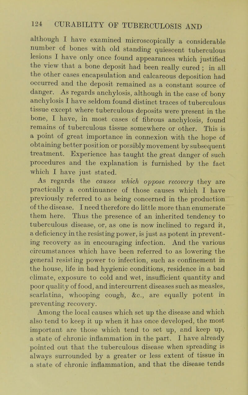 although I have examined microscopically a considerable number of bones with old standmg quiescent tuberculous lesions I have only once found appearances which justified the view that a bone deposit had been really cured ; in all the other cases encapsulation and calcareous deposition had occm-red and the deposit remained as a constant source of danger. As regards anchylosis, although in the case of bony anchylosis I have seldom found distinct traces of tuberculous tissue except where tuberculous deposits were present in the bone, I have, in most cases of fibrous anchylosis, found remains of tuberculous tissue somewhere or other. This is a point of great importance in connexion with the hope of obtaining better position or possibly movement by subsequent treatment. Experience has taught the great danger of such procedures and the explanation is furnished by the fact which I have just stated. As regards the causes which oppose recovery they are practically a continuance of those causes which I have previously referred to as being concerned in the production of the disease. I need therefore do little more than enumerate them here. Thus the presence of an inherited tendency to tuberculous disease, or, as one is now inclined to regard it, a deficiency in the resisting power, is just as potent in prevent- ing recovery as in encouraging infection. And the various circumstances which have been referred to as lowering the general resisting power to infection, such as confinement in the house, life in bad hygienic conditions, residence in a bad climate, exposure to cold and wet, insufficient quantity and poor quality of food, and intercurrent diseases such as measles, scarlatina, whooping cough, &c., are equally potent in preventing recovery. Among the local causes which set up the disease and which also tend to keep it up when it has once developed, the most important are those which tend to set up, and keep up, a state of chronic inflammation in the part. I have already pointed out that the tuberculous disease when spreading is always surrounded by a greater or less extent of tissue in a state of chronic inflammation, and that the disease tends