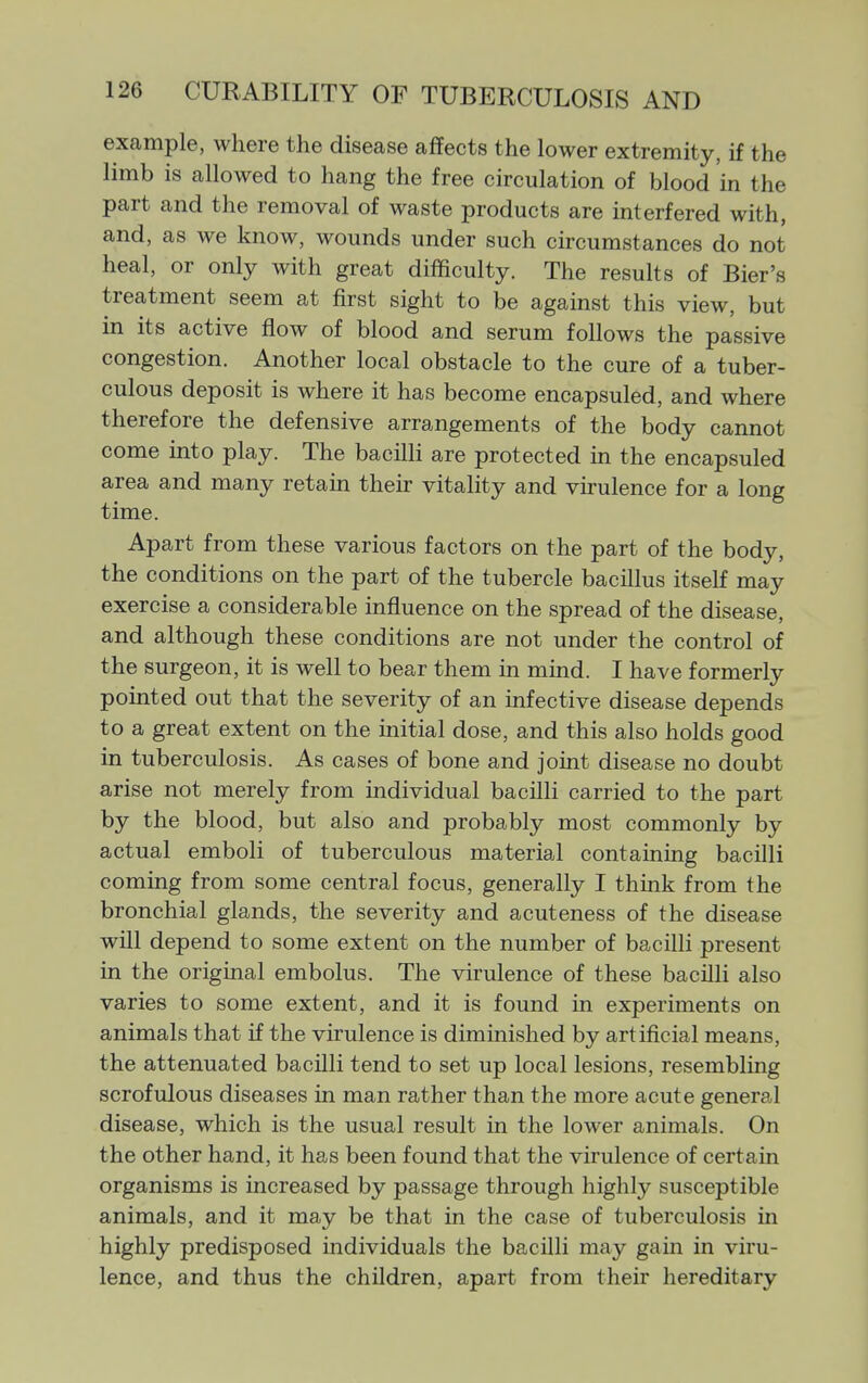 example, where the disease affects the lower extremity, if the limb is allowed to hang the free circulation of blood in the part and the removal of waste products are interfered with, and, as we know, wounds under such circumstances do not heal, or only with great difficulty. The results of Bier's treatment seem at first sight to be against this view, but in its active flow of blood and serum follows the passive congestion. Another local obstacle to the cure of a tuber- culous deposit is where it has become encapsuled, and where therefore the defensive arrangements of the body cannot come into play. The bacilli are protected in the encapsuled area and many retain their vitality and vu-ulence for a long time. Apart from these various factors on the part of the body, the conditions on the part of the tubercle bacillus itself may exercise a considerable influence on the spread of the disease, and although these conditions are not under the control of the surgeon, it is well to bear them in mind. I have formerly pointed out that the severity of an infective disease depends to a great extent on the initial dose, and this also holds good in tuberculosis. As cases of bone and joint disease no doubt arise not merely from individual bacilli carried to the part by the blood, but also and probably most commonly by actual emboli of tuberculous material containing bacilli coming from some central focus, generally I think from the bronchial glands, the severity and acuteness of the disease will depend to some extent on the number of bacilli present in the original embolus. The virulence of these bacilli also varies to some extent, and it is found in experiments on animals that if the virulence is diminished by artificial means, the attenuated bacilli tend to set up local lesions, resembling scrofulous diseases in man rather than the more acute general disease, which is the usual result in the lower animals. On the other hand, it has been found that the virulence of certain organisms is increased by passage through highly susceptible animals, and it may be that in the case of tuberculosis in highly predisposed individuals the bacilli may gain in viru- lence, and thus the children, apart from their hereditary
